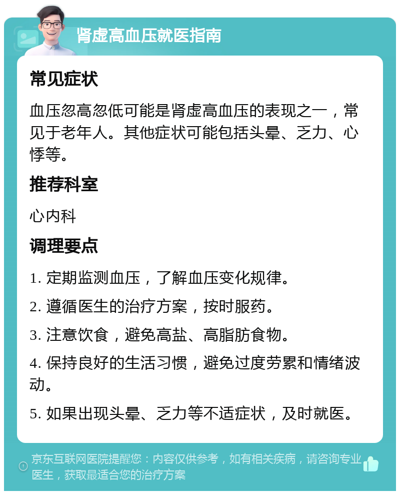 肾虚高血压就医指南 常见症状 血压忽高忽低可能是肾虚高血压的表现之一，常见于老年人。其他症状可能包括头晕、乏力、心悸等。 推荐科室 心内科 调理要点 1. 定期监测血压，了解血压变化规律。 2. 遵循医生的治疗方案，按时服药。 3. 注意饮食，避免高盐、高脂肪食物。 4. 保持良好的生活习惯，避免过度劳累和情绪波动。 5. 如果出现头晕、乏力等不适症状，及时就医。