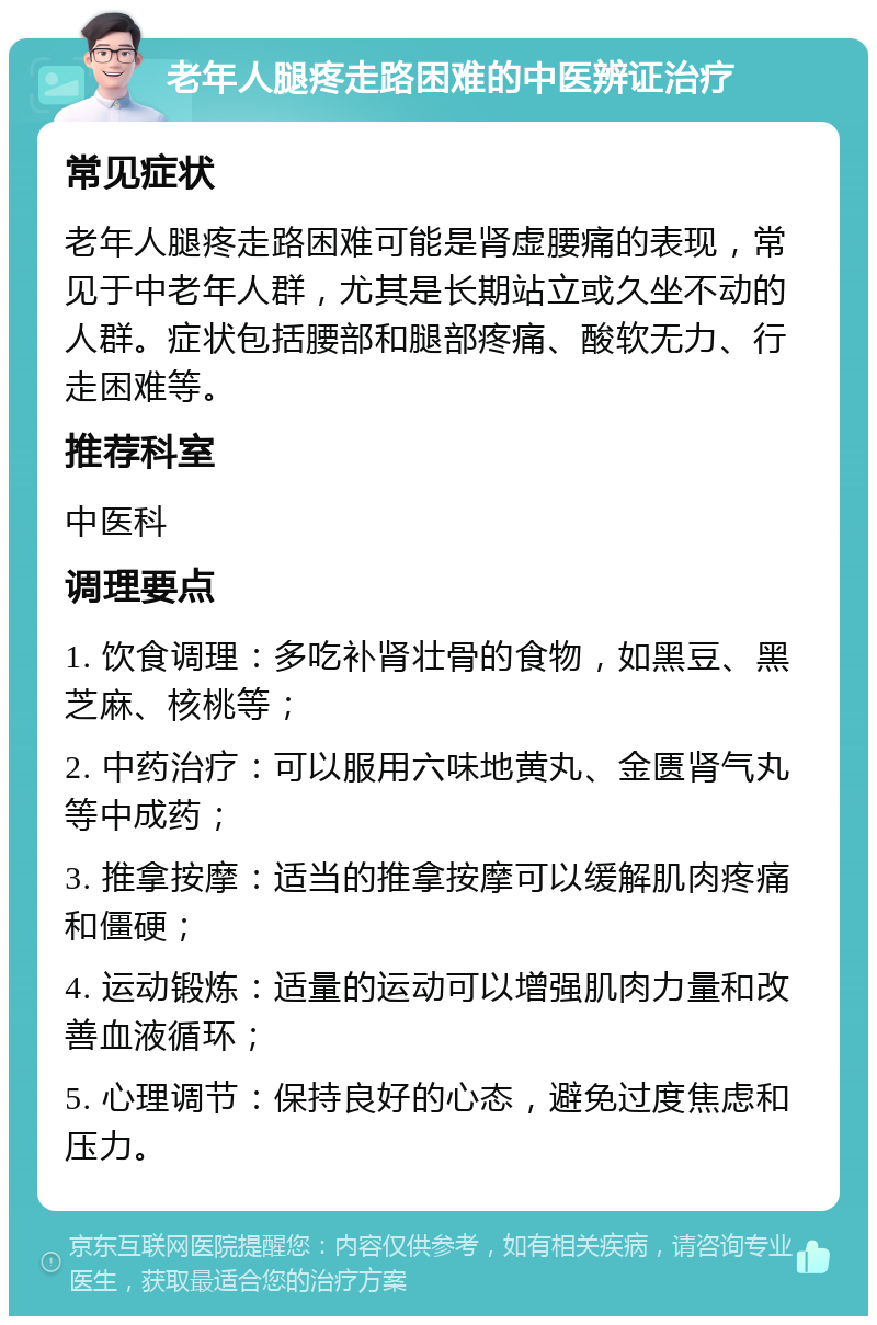 老年人腿疼走路困难的中医辨证治疗 常见症状 老年人腿疼走路困难可能是肾虚腰痛的表现，常见于中老年人群，尤其是长期站立或久坐不动的人群。症状包括腰部和腿部疼痛、酸软无力、行走困难等。 推荐科室 中医科 调理要点 1. 饮食调理：多吃补肾壮骨的食物，如黑豆、黑芝麻、核桃等； 2. 中药治疗：可以服用六味地黄丸、金匮肾气丸等中成药； 3. 推拿按摩：适当的推拿按摩可以缓解肌肉疼痛和僵硬； 4. 运动锻炼：适量的运动可以增强肌肉力量和改善血液循环； 5. 心理调节：保持良好的心态，避免过度焦虑和压力。