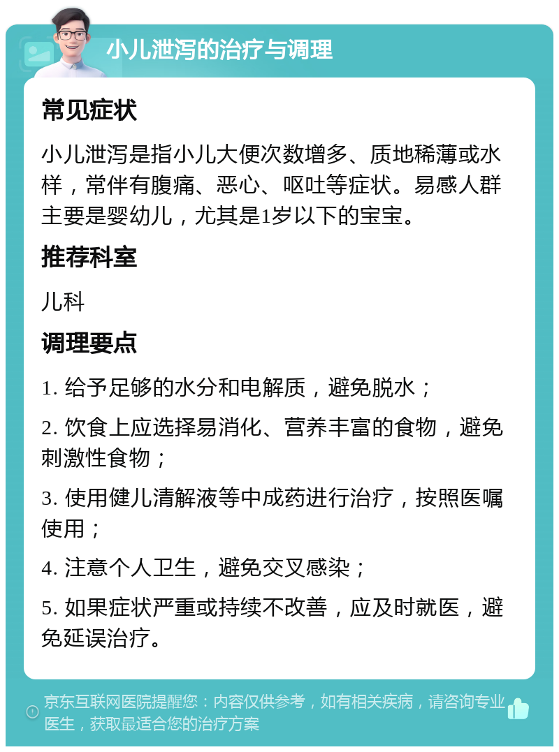 小儿泄泻的治疗与调理 常见症状 小儿泄泻是指小儿大便次数增多、质地稀薄或水样，常伴有腹痛、恶心、呕吐等症状。易感人群主要是婴幼儿，尤其是1岁以下的宝宝。 推荐科室 儿科 调理要点 1. 给予足够的水分和电解质，避免脱水； 2. 饮食上应选择易消化、营养丰富的食物，避免刺激性食物； 3. 使用健儿清解液等中成药进行治疗，按照医嘱使用； 4. 注意个人卫生，避免交叉感染； 5. 如果症状严重或持续不改善，应及时就医，避免延误治疗。