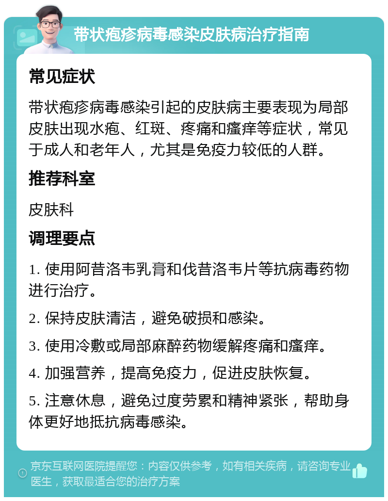 带状疱疹病毒感染皮肤病治疗指南 常见症状 带状疱疹病毒感染引起的皮肤病主要表现为局部皮肤出现水疱、红斑、疼痛和瘙痒等症状，常见于成人和老年人，尤其是免疫力较低的人群。 推荐科室 皮肤科 调理要点 1. 使用阿昔洛韦乳膏和伐昔洛韦片等抗病毒药物进行治疗。 2. 保持皮肤清洁，避免破损和感染。 3. 使用冷敷或局部麻醉药物缓解疼痛和瘙痒。 4. 加强营养，提高免疫力，促进皮肤恢复。 5. 注意休息，避免过度劳累和精神紧张，帮助身体更好地抵抗病毒感染。