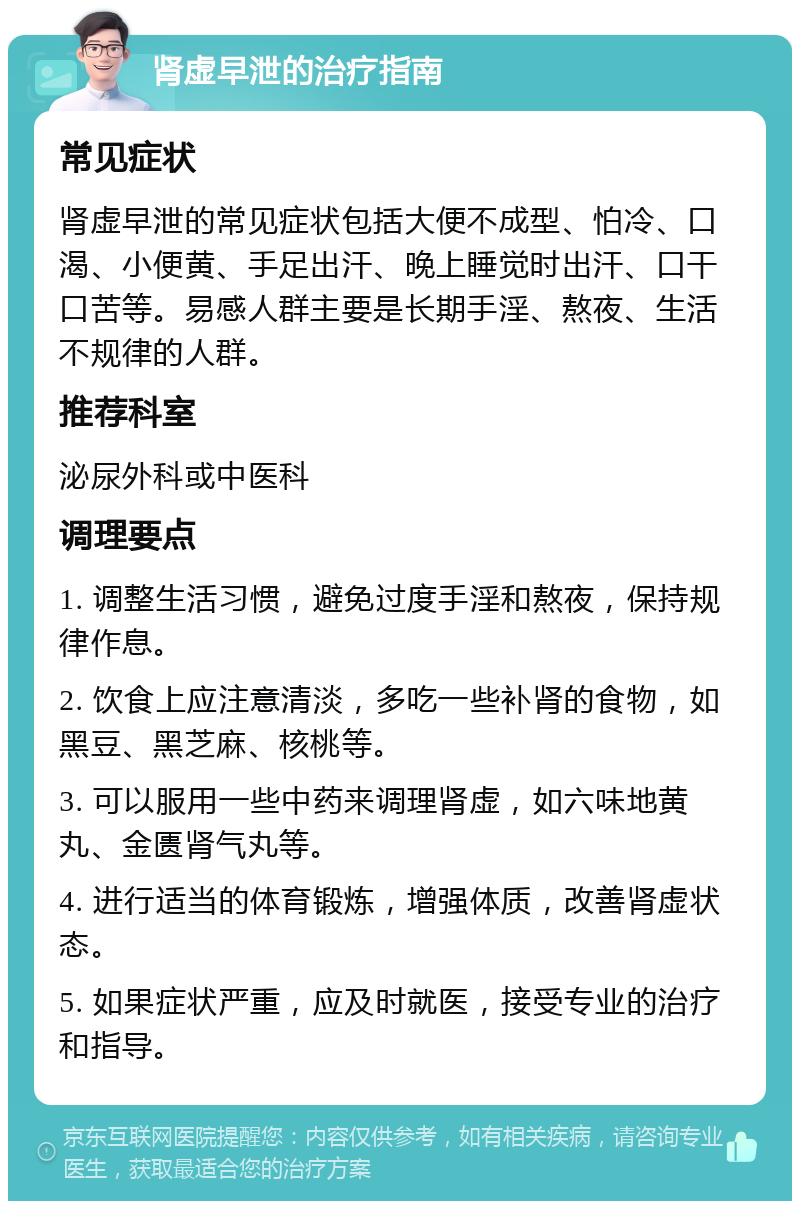 肾虚早泄的治疗指南 常见症状 肾虚早泄的常见症状包括大便不成型、怕冷、口渴、小便黄、手足出汗、晚上睡觉时出汗、口干口苦等。易感人群主要是长期手淫、熬夜、生活不规律的人群。 推荐科室 泌尿外科或中医科 调理要点 1. 调整生活习惯，避免过度手淫和熬夜，保持规律作息。 2. 饮食上应注意清淡，多吃一些补肾的食物，如黑豆、黑芝麻、核桃等。 3. 可以服用一些中药来调理肾虚，如六味地黄丸、金匮肾气丸等。 4. 进行适当的体育锻炼，增强体质，改善肾虚状态。 5. 如果症状严重，应及时就医，接受专业的治疗和指导。