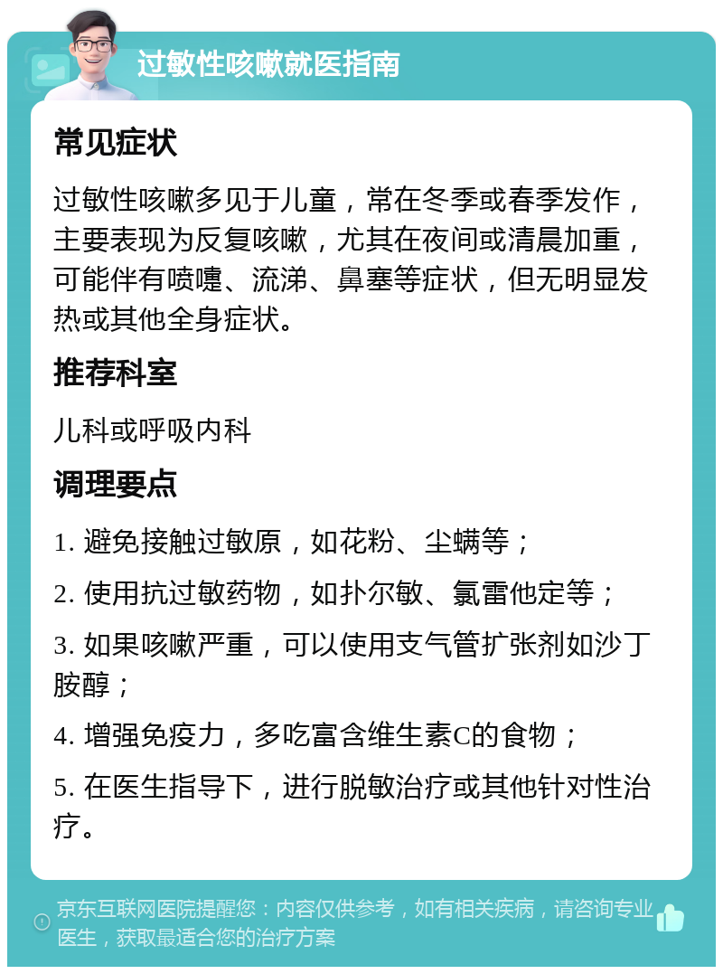 过敏性咳嗽就医指南 常见症状 过敏性咳嗽多见于儿童，常在冬季或春季发作，主要表现为反复咳嗽，尤其在夜间或清晨加重，可能伴有喷嚏、流涕、鼻塞等症状，但无明显发热或其他全身症状。 推荐科室 儿科或呼吸内科 调理要点 1. 避免接触过敏原，如花粉、尘螨等； 2. 使用抗过敏药物，如扑尔敏、氯雷他定等； 3. 如果咳嗽严重，可以使用支气管扩张剂如沙丁胺醇； 4. 增强免疫力，多吃富含维生素C的食物； 5. 在医生指导下，进行脱敏治疗或其他针对性治疗。