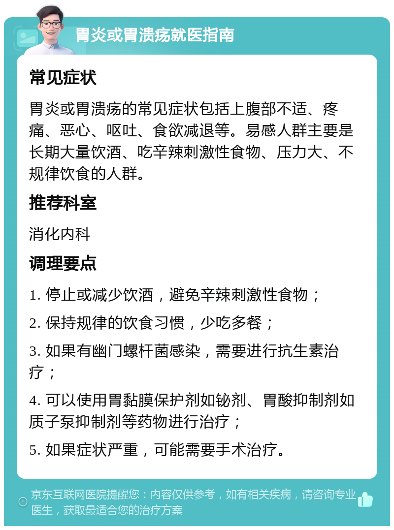 胃炎或胃溃疡就医指南 常见症状 胃炎或胃溃疡的常见症状包括上腹部不适、疼痛、恶心、呕吐、食欲减退等。易感人群主要是长期大量饮酒、吃辛辣刺激性食物、压力大、不规律饮食的人群。 推荐科室 消化内科 调理要点 1. 停止或减少饮酒，避免辛辣刺激性食物； 2. 保持规律的饮食习惯，少吃多餐； 3. 如果有幽门螺杆菌感染，需要进行抗生素治疗； 4. 可以使用胃黏膜保护剂如铋剂、胃酸抑制剂如质子泵抑制剂等药物进行治疗； 5. 如果症状严重，可能需要手术治疗。