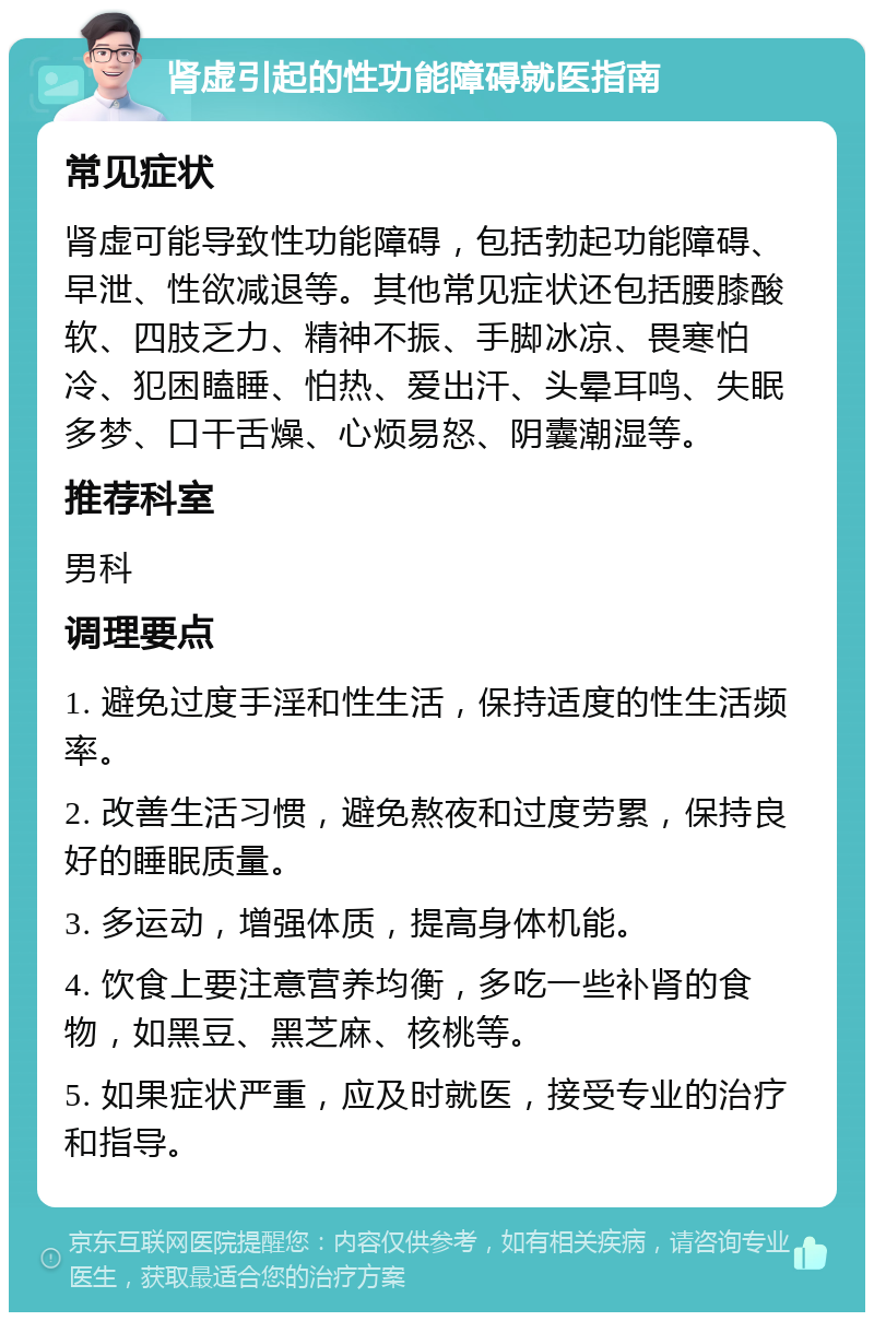 肾虚引起的性功能障碍就医指南 常见症状 肾虚可能导致性功能障碍，包括勃起功能障碍、早泄、性欲减退等。其他常见症状还包括腰膝酸软、四肢乏力、精神不振、手脚冰凉、畏寒怕冷、犯困瞌睡、怕热、爱出汗、头晕耳鸣、失眠多梦、口干舌燥、心烦易怒、阴囊潮湿等。 推荐科室 男科 调理要点 1. 避免过度手淫和性生活，保持适度的性生活频率。 2. 改善生活习惯，避免熬夜和过度劳累，保持良好的睡眠质量。 3. 多运动，增强体质，提高身体机能。 4. 饮食上要注意营养均衡，多吃一些补肾的食物，如黑豆、黑芝麻、核桃等。 5. 如果症状严重，应及时就医，接受专业的治疗和指导。