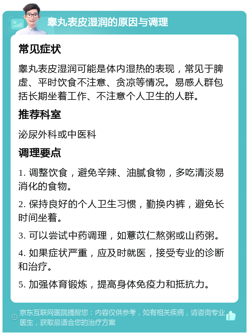 睾丸表皮湿润的原因与调理 常见症状 睾丸表皮湿润可能是体内湿热的表现，常见于脾虚、平时饮食不注意、贪凉等情况。易感人群包括长期坐着工作、不注意个人卫生的人群。 推荐科室 泌尿外科或中医科 调理要点 1. 调整饮食，避免辛辣、油腻食物，多吃清淡易消化的食物。 2. 保持良好的个人卫生习惯，勤换内裤，避免长时间坐着。 3. 可以尝试中药调理，如薏苡仁熬粥或山药粥。 4. 如果症状严重，应及时就医，接受专业的诊断和治疗。 5. 加强体育锻炼，提高身体免疫力和抵抗力。