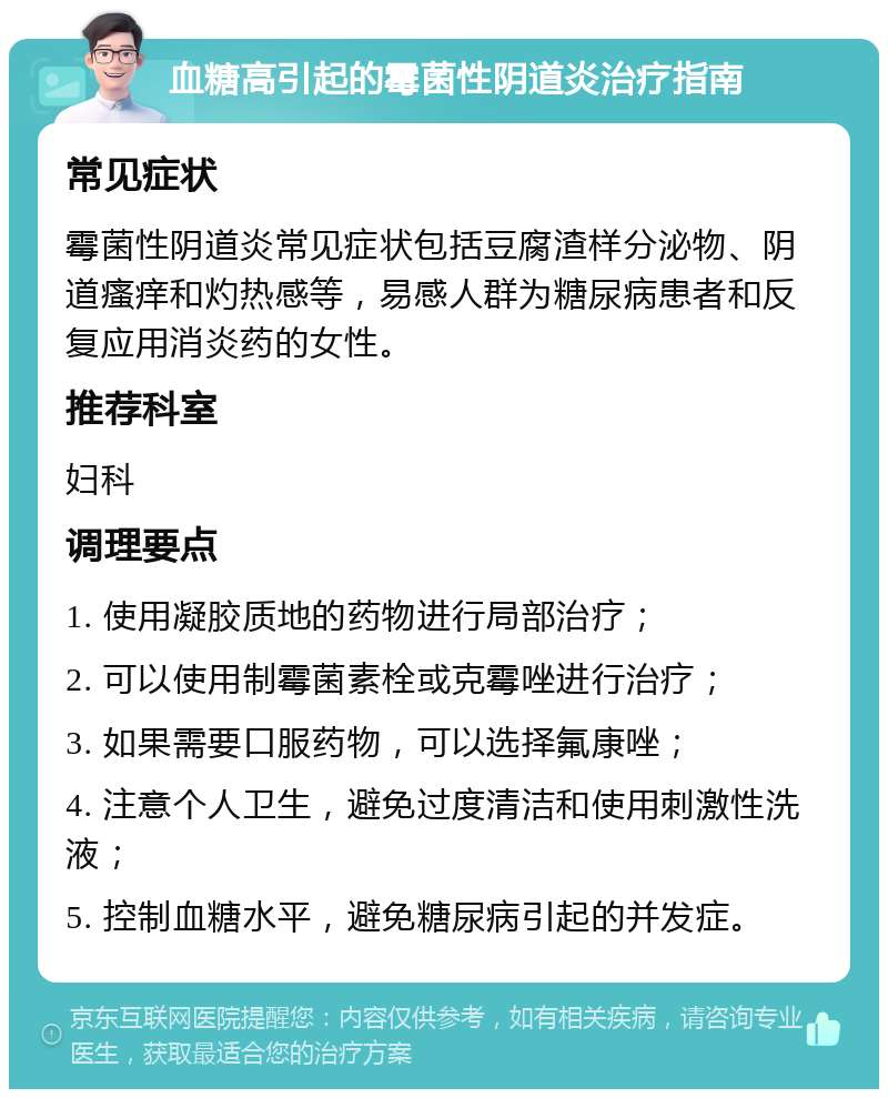 血糖高引起的霉菌性阴道炎治疗指南 常见症状 霉菌性阴道炎常见症状包括豆腐渣样分泌物、阴道瘙痒和灼热感等，易感人群为糖尿病患者和反复应用消炎药的女性。 推荐科室 妇科 调理要点 1. 使用凝胶质地的药物进行局部治疗； 2. 可以使用制霉菌素栓或克霉唑进行治疗； 3. 如果需要口服药物，可以选择氟康唑； 4. 注意个人卫生，避免过度清洁和使用刺激性洗液； 5. 控制血糖水平，避免糖尿病引起的并发症。