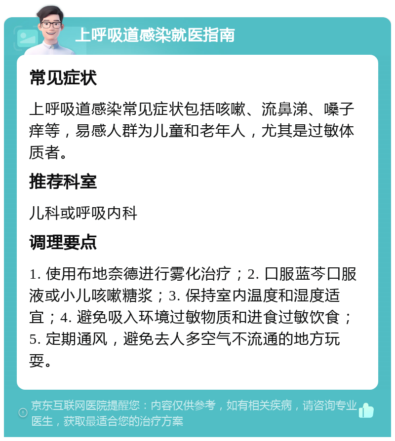 上呼吸道感染就医指南 常见症状 上呼吸道感染常见症状包括咳嗽、流鼻涕、嗓子痒等，易感人群为儿童和老年人，尤其是过敏体质者。 推荐科室 儿科或呼吸内科 调理要点 1. 使用布地奈德进行雾化治疗；2. 口服蓝芩口服液或小儿咳嗽糖浆；3. 保持室内温度和湿度适宜；4. 避免吸入环境过敏物质和进食过敏饮食；5. 定期通风，避免去人多空气不流通的地方玩耍。