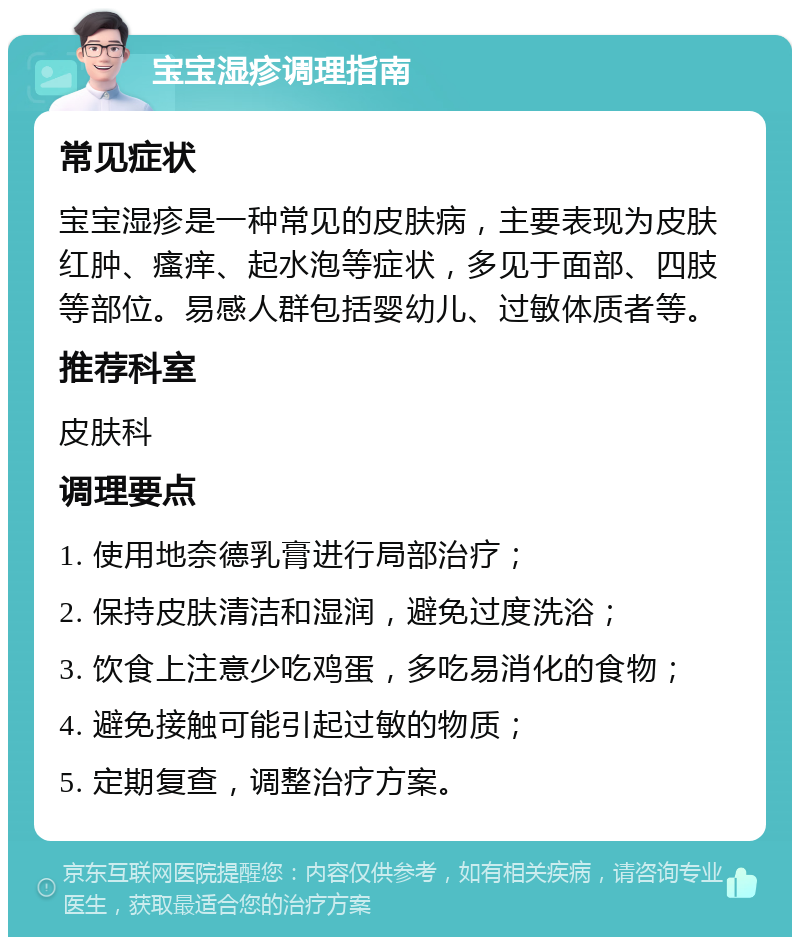 宝宝湿疹调理指南 常见症状 宝宝湿疹是一种常见的皮肤病，主要表现为皮肤红肿、瘙痒、起水泡等症状，多见于面部、四肢等部位。易感人群包括婴幼儿、过敏体质者等。 推荐科室 皮肤科 调理要点 1. 使用地奈德乳膏进行局部治疗； 2. 保持皮肤清洁和湿润，避免过度洗浴； 3. 饮食上注意少吃鸡蛋，多吃易消化的食物； 4. 避免接触可能引起过敏的物质； 5. 定期复查，调整治疗方案。