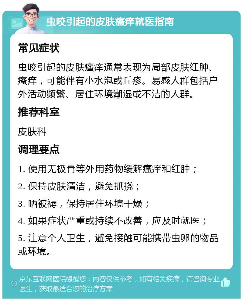 虫咬引起的皮肤瘙痒就医指南 常见症状 虫咬引起的皮肤瘙痒通常表现为局部皮肤红肿、瘙痒，可能伴有小水泡或丘疹。易感人群包括户外活动频繁、居住环境潮湿或不洁的人群。 推荐科室 皮肤科 调理要点 1. 使用无极膏等外用药物缓解瘙痒和红肿； 2. 保持皮肤清洁，避免抓挠； 3. 晒被褥，保持居住环境干燥； 4. 如果症状严重或持续不改善，应及时就医； 5. 注意个人卫生，避免接触可能携带虫卵的物品或环境。