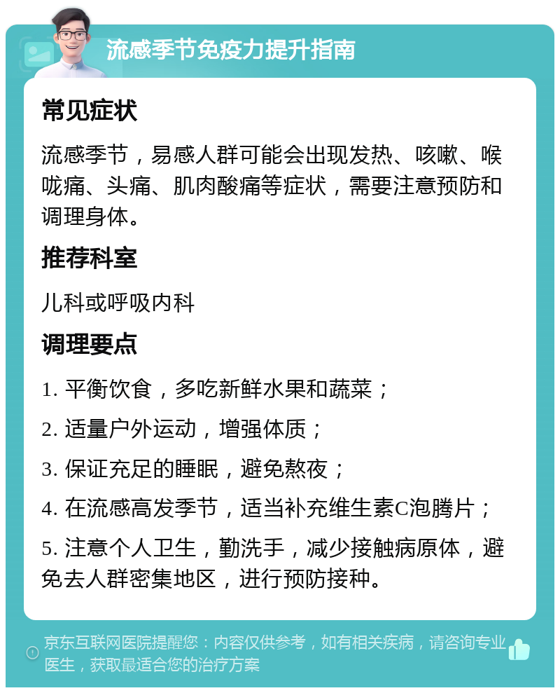 流感季节免疫力提升指南 常见症状 流感季节，易感人群可能会出现发热、咳嗽、喉咙痛、头痛、肌肉酸痛等症状，需要注意预防和调理身体。 推荐科室 儿科或呼吸内科 调理要点 1. 平衡饮食，多吃新鲜水果和蔬菜； 2. 适量户外运动，增强体质； 3. 保证充足的睡眠，避免熬夜； 4. 在流感高发季节，适当补充维生素C泡腾片； 5. 注意个人卫生，勤洗手，减少接触病原体，避免去人群密集地区，进行预防接种。