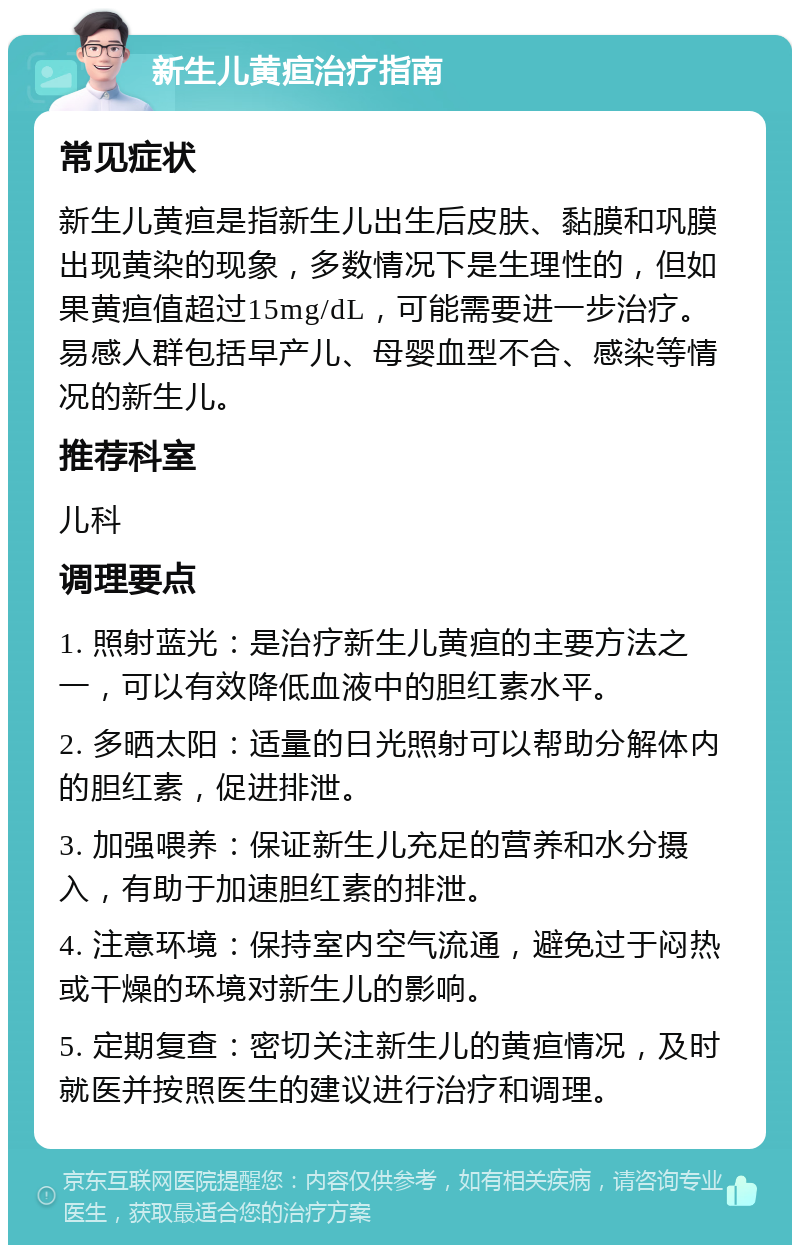 新生儿黄疸治疗指南 常见症状 新生儿黄疸是指新生儿出生后皮肤、黏膜和巩膜出现黄染的现象，多数情况下是生理性的，但如果黄疸值超过15mg/dL，可能需要进一步治疗。易感人群包括早产儿、母婴血型不合、感染等情况的新生儿。 推荐科室 儿科 调理要点 1. 照射蓝光：是治疗新生儿黄疸的主要方法之一，可以有效降低血液中的胆红素水平。 2. 多晒太阳：适量的日光照射可以帮助分解体内的胆红素，促进排泄。 3. 加强喂养：保证新生儿充足的营养和水分摄入，有助于加速胆红素的排泄。 4. 注意环境：保持室内空气流通，避免过于闷热或干燥的环境对新生儿的影响。 5. 定期复查：密切关注新生儿的黄疸情况，及时就医并按照医生的建议进行治疗和调理。