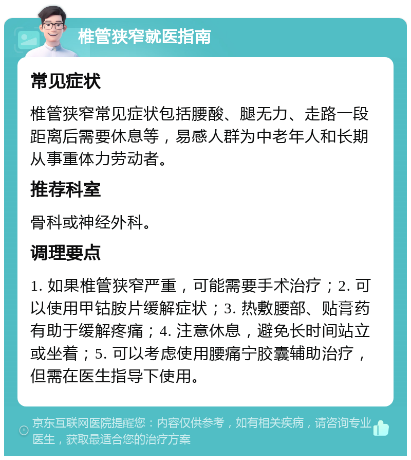 椎管狭窄就医指南 常见症状 椎管狭窄常见症状包括腰酸、腿无力、走路一段距离后需要休息等，易感人群为中老年人和长期从事重体力劳动者。 推荐科室 骨科或神经外科。 调理要点 1. 如果椎管狭窄严重，可能需要手术治疗；2. 可以使用甲钴胺片缓解症状；3. 热敷腰部、贴膏药有助于缓解疼痛；4. 注意休息，避免长时间站立或坐着；5. 可以考虑使用腰痛宁胶囊辅助治疗，但需在医生指导下使用。