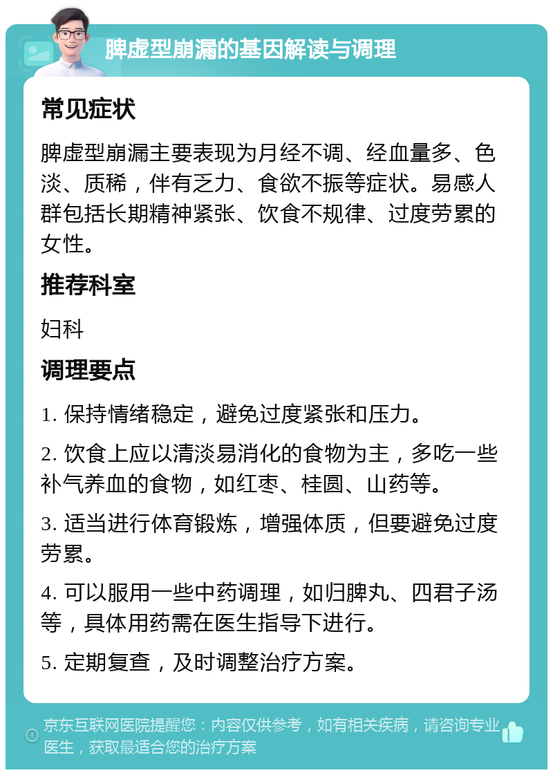 脾虚型崩漏的基因解读与调理 常见症状 脾虚型崩漏主要表现为月经不调、经血量多、色淡、质稀，伴有乏力、食欲不振等症状。易感人群包括长期精神紧张、饮食不规律、过度劳累的女性。 推荐科室 妇科 调理要点 1. 保持情绪稳定，避免过度紧张和压力。 2. 饮食上应以清淡易消化的食物为主，多吃一些补气养血的食物，如红枣、桂圆、山药等。 3. 适当进行体育锻炼，增强体质，但要避免过度劳累。 4. 可以服用一些中药调理，如归脾丸、四君子汤等，具体用药需在医生指导下进行。 5. 定期复查，及时调整治疗方案。