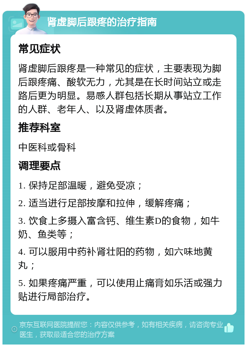 肾虚脚后跟疼的治疗指南 常见症状 肾虚脚后跟疼是一种常见的症状，主要表现为脚后跟疼痛、酸软无力，尤其是在长时间站立或走路后更为明显。易感人群包括长期从事站立工作的人群、老年人、以及肾虚体质者。 推荐科室 中医科或骨科 调理要点 1. 保持足部温暖，避免受凉； 2. 适当进行足部按摩和拉伸，缓解疼痛； 3. 饮食上多摄入富含钙、维生素D的食物，如牛奶、鱼类等； 4. 可以服用中药补肾壮阳的药物，如六味地黄丸； 5. 如果疼痛严重，可以使用止痛膏如乐活或强力贴进行局部治疗。