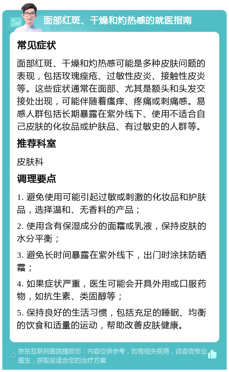 面部红斑、干燥和灼热感的就医指南 常见症状 面部红斑、干燥和灼热感可能是多种皮肤问题的表现，包括玫瑰痤疮、过敏性皮炎、接触性皮炎等。这些症状通常在面部、尤其是额头和头发交接处出现，可能伴随着瘙痒、疼痛或刺痛感。易感人群包括长期暴露在紫外线下、使用不适合自己皮肤的化妆品或护肤品、有过敏史的人群等。 推荐科室 皮肤科 调理要点 1. 避免使用可能引起过敏或刺激的化妆品和护肤品，选择温和、无香料的产品； 2. 使用含有保湿成分的面霜或乳液，保持皮肤的水分平衡； 3. 避免长时间暴露在紫外线下，出门时涂抹防晒霜； 4. 如果症状严重，医生可能会开具外用或口服药物，如抗生素、类固醇等； 5. 保持良好的生活习惯，包括充足的睡眠、均衡的饮食和适量的运动，帮助改善皮肤健康。