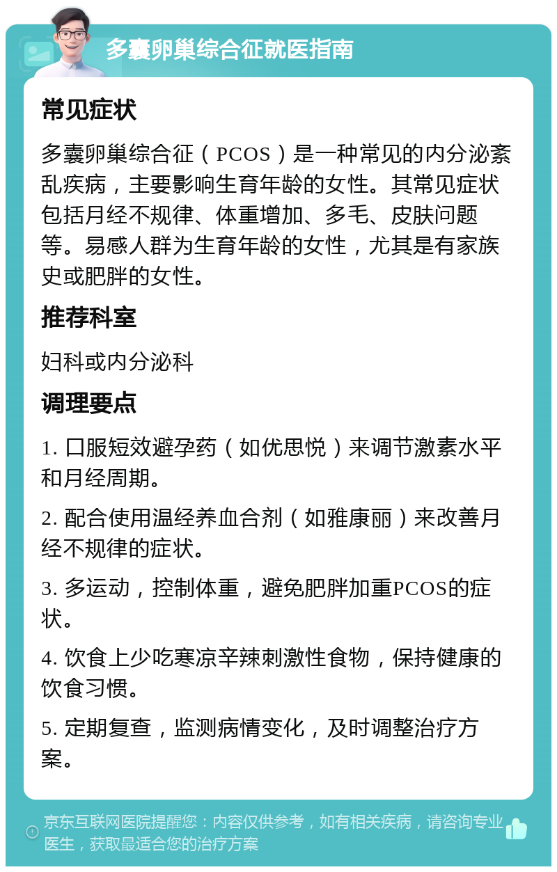 多囊卵巢综合征就医指南 常见症状 多囊卵巢综合征（PCOS）是一种常见的内分泌紊乱疾病，主要影响生育年龄的女性。其常见症状包括月经不规律、体重增加、多毛、皮肤问题等。易感人群为生育年龄的女性，尤其是有家族史或肥胖的女性。 推荐科室 妇科或内分泌科 调理要点 1. 口服短效避孕药（如优思悦）来调节激素水平和月经周期。 2. 配合使用温经养血合剂（如雅康丽）来改善月经不规律的症状。 3. 多运动，控制体重，避免肥胖加重PCOS的症状。 4. 饮食上少吃寒凉辛辣刺激性食物，保持健康的饮食习惯。 5. 定期复查，监测病情变化，及时调整治疗方案。