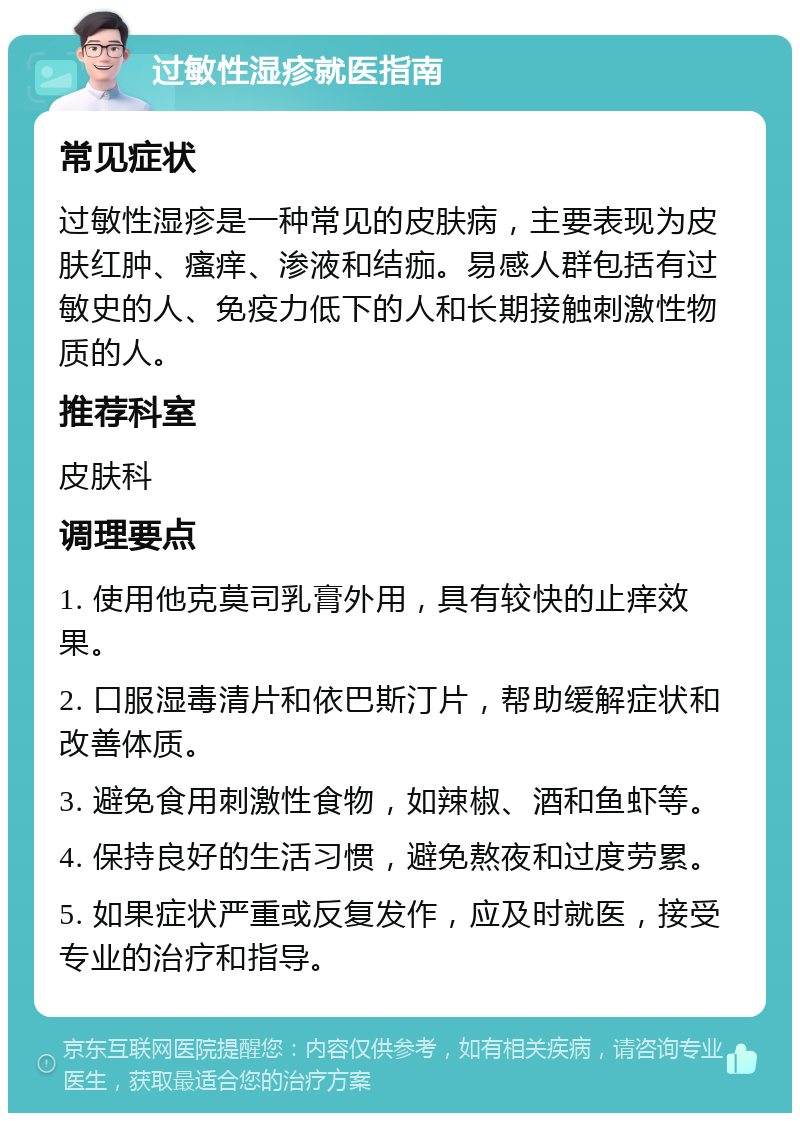 过敏性湿疹就医指南 常见症状 过敏性湿疹是一种常见的皮肤病，主要表现为皮肤红肿、瘙痒、渗液和结痂。易感人群包括有过敏史的人、免疫力低下的人和长期接触刺激性物质的人。 推荐科室 皮肤科 调理要点 1. 使用他克莫司乳膏外用，具有较快的止痒效果。 2. 口服湿毒清片和依巴斯汀片，帮助缓解症状和改善体质。 3. 避免食用刺激性食物，如辣椒、酒和鱼虾等。 4. 保持良好的生活习惯，避免熬夜和过度劳累。 5. 如果症状严重或反复发作，应及时就医，接受专业的治疗和指导。