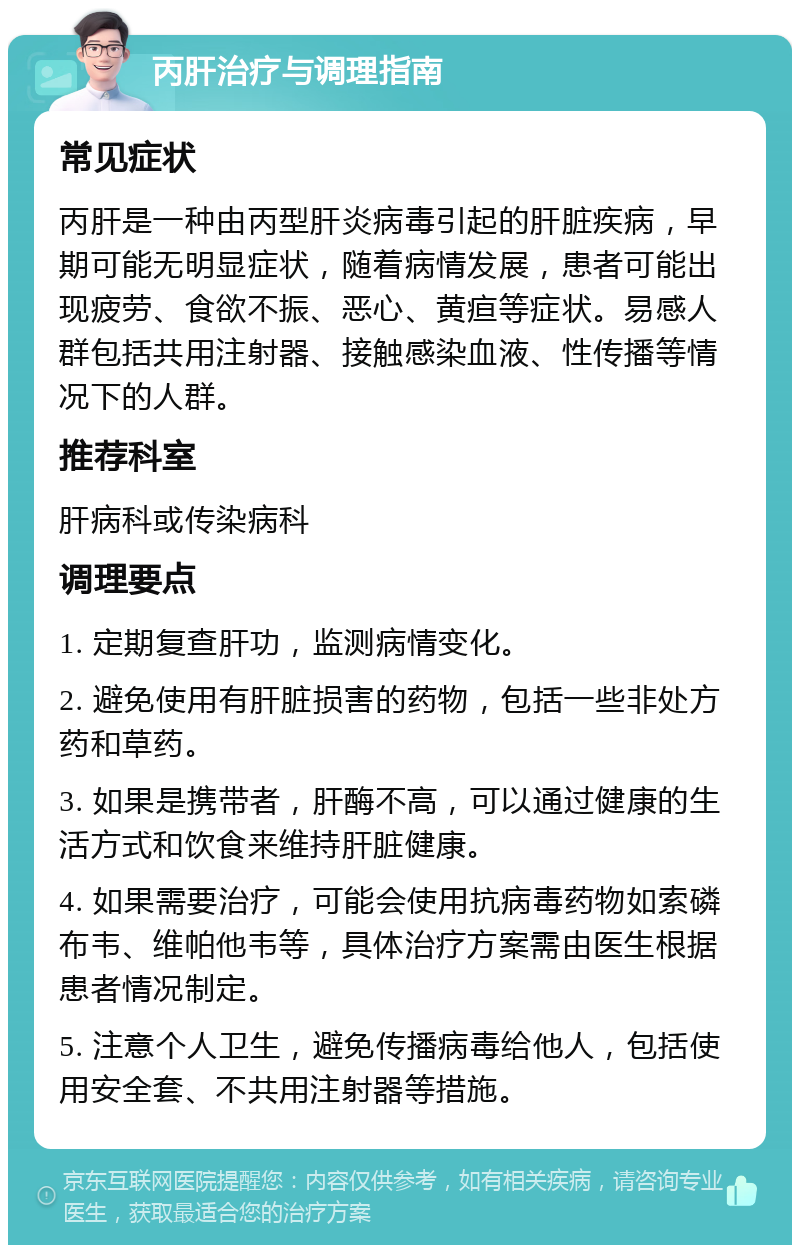 丙肝治疗与调理指南 常见症状 丙肝是一种由丙型肝炎病毒引起的肝脏疾病，早期可能无明显症状，随着病情发展，患者可能出现疲劳、食欲不振、恶心、黄疸等症状。易感人群包括共用注射器、接触感染血液、性传播等情况下的人群。 推荐科室 肝病科或传染病科 调理要点 1. 定期复查肝功，监测病情变化。 2. 避免使用有肝脏损害的药物，包括一些非处方药和草药。 3. 如果是携带者，肝酶不高，可以通过健康的生活方式和饮食来维持肝脏健康。 4. 如果需要治疗，可能会使用抗病毒药物如索磷布韦、维帕他韦等，具体治疗方案需由医生根据患者情况制定。 5. 注意个人卫生，避免传播病毒给他人，包括使用安全套、不共用注射器等措施。