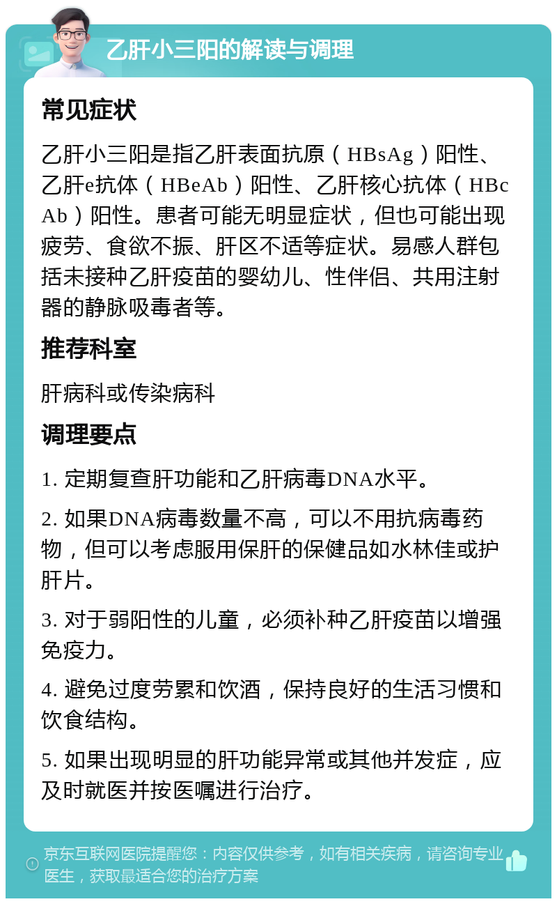 乙肝小三阳的解读与调理 常见症状 乙肝小三阳是指乙肝表面抗原（HBsAg）阳性、乙肝e抗体（HBeAb）阳性、乙肝核心抗体（HBcAb）阳性。患者可能无明显症状，但也可能出现疲劳、食欲不振、肝区不适等症状。易感人群包括未接种乙肝疫苗的婴幼儿、性伴侣、共用注射器的静脉吸毒者等。 推荐科室 肝病科或传染病科 调理要点 1. 定期复查肝功能和乙肝病毒DNA水平。 2. 如果DNA病毒数量不高，可以不用抗病毒药物，但可以考虑服用保肝的保健品如水林佳或护肝片。 3. 对于弱阳性的儿童，必须补种乙肝疫苗以增强免疫力。 4. 避免过度劳累和饮酒，保持良好的生活习惯和饮食结构。 5. 如果出现明显的肝功能异常或其他并发症，应及时就医并按医嘱进行治疗。