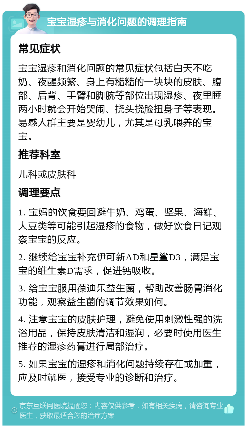 宝宝湿疹与消化问题的调理指南 常见症状 宝宝湿疹和消化问题的常见症状包括白天不吃奶、夜醒频繁、身上有糙糙的一块块的皮肤、腹部、后背、手臂和脚腕等部位出现湿疹、夜里睡两小时就会开始哭闹、挠头挠脸扭身子等表现。易感人群主要是婴幼儿，尤其是母乳喂养的宝宝。 推荐科室 儿科或皮肤科 调理要点 1. 宝妈的饮食要回避牛奶、鸡蛋、坚果、海鲜、大豆类等可能引起湿疹的食物，做好饮食日记观察宝宝的反应。 2. 继续给宝宝补充伊可新AD和星鲨D3，满足宝宝的维生素D需求，促进钙吸收。 3. 给宝宝服用葆迪乐益生菌，帮助改善肠胃消化功能，观察益生菌的调节效果如何。 4. 注意宝宝的皮肤护理，避免使用刺激性强的洗浴用品，保持皮肤清洁和湿润，必要时使用医生推荐的湿疹药膏进行局部治疗。 5. 如果宝宝的湿疹和消化问题持续存在或加重，应及时就医，接受专业的诊断和治疗。