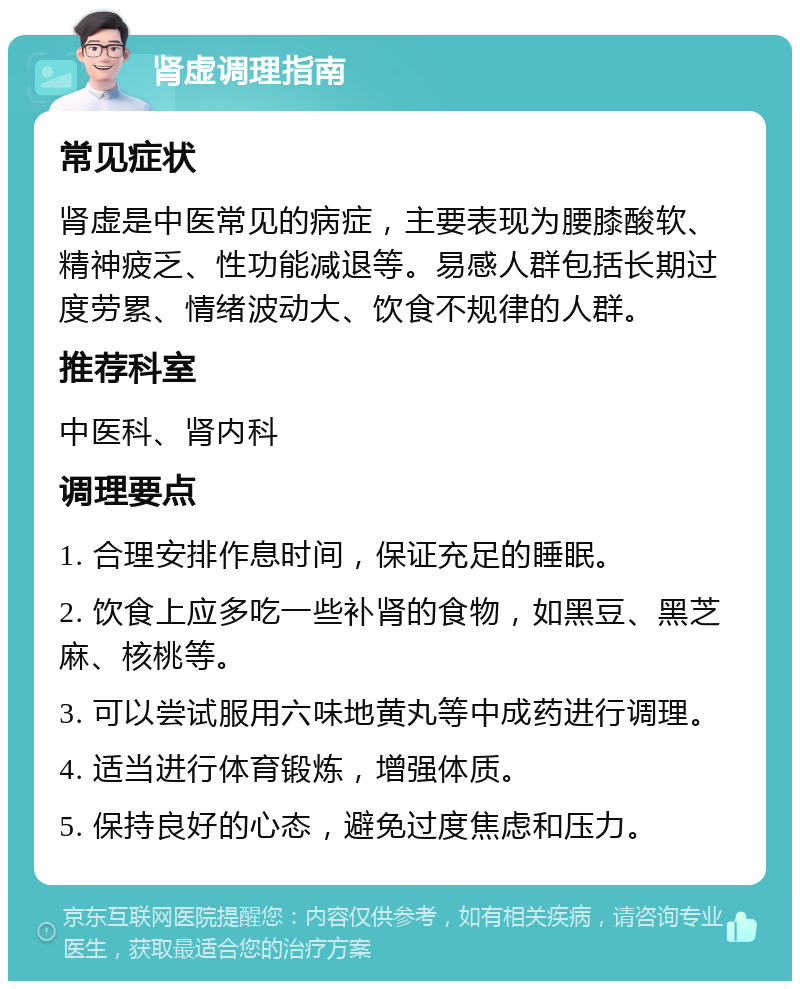 肾虚调理指南 常见症状 肾虚是中医常见的病症，主要表现为腰膝酸软、精神疲乏、性功能减退等。易感人群包括长期过度劳累、情绪波动大、饮食不规律的人群。 推荐科室 中医科、肾内科 调理要点 1. 合理安排作息时间，保证充足的睡眠。 2. 饮食上应多吃一些补肾的食物，如黑豆、黑芝麻、核桃等。 3. 可以尝试服用六味地黄丸等中成药进行调理。 4. 适当进行体育锻炼，增强体质。 5. 保持良好的心态，避免过度焦虑和压力。