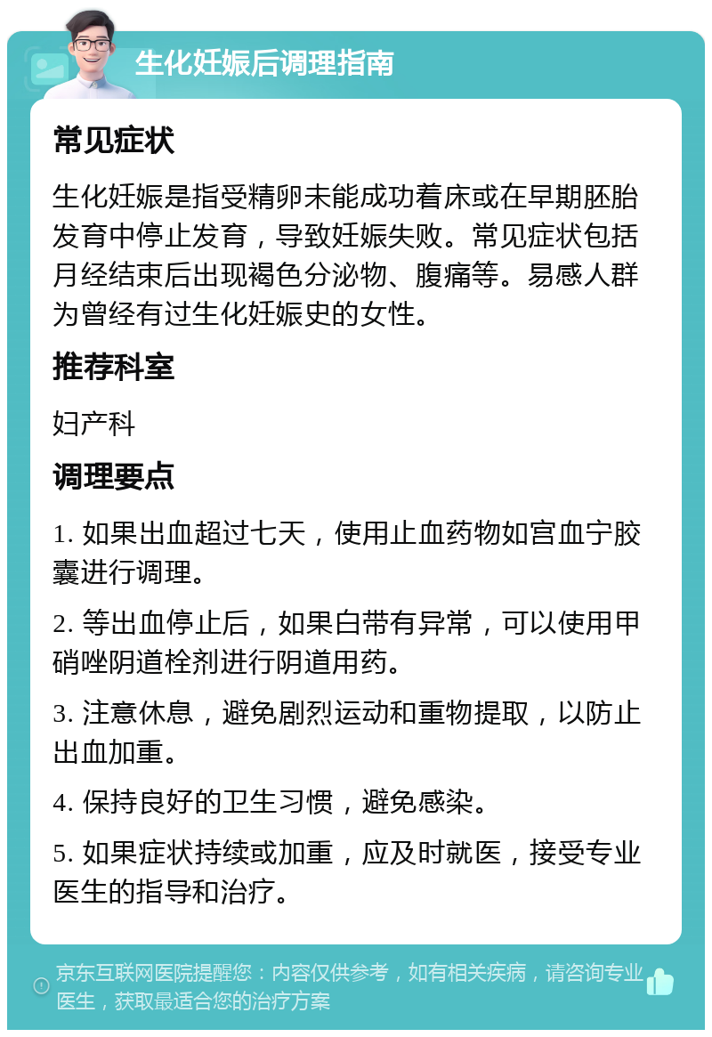 生化妊娠后调理指南 常见症状 生化妊娠是指受精卵未能成功着床或在早期胚胎发育中停止发育，导致妊娠失败。常见症状包括月经结束后出现褐色分泌物、腹痛等。易感人群为曾经有过生化妊娠史的女性。 推荐科室 妇产科 调理要点 1. 如果出血超过七天，使用止血药物如宫血宁胶囊进行调理。 2. 等出血停止后，如果白带有异常，可以使用甲硝唑阴道栓剂进行阴道用药。 3. 注意休息，避免剧烈运动和重物提取，以防止出血加重。 4. 保持良好的卫生习惯，避免感染。 5. 如果症状持续或加重，应及时就医，接受专业医生的指导和治疗。