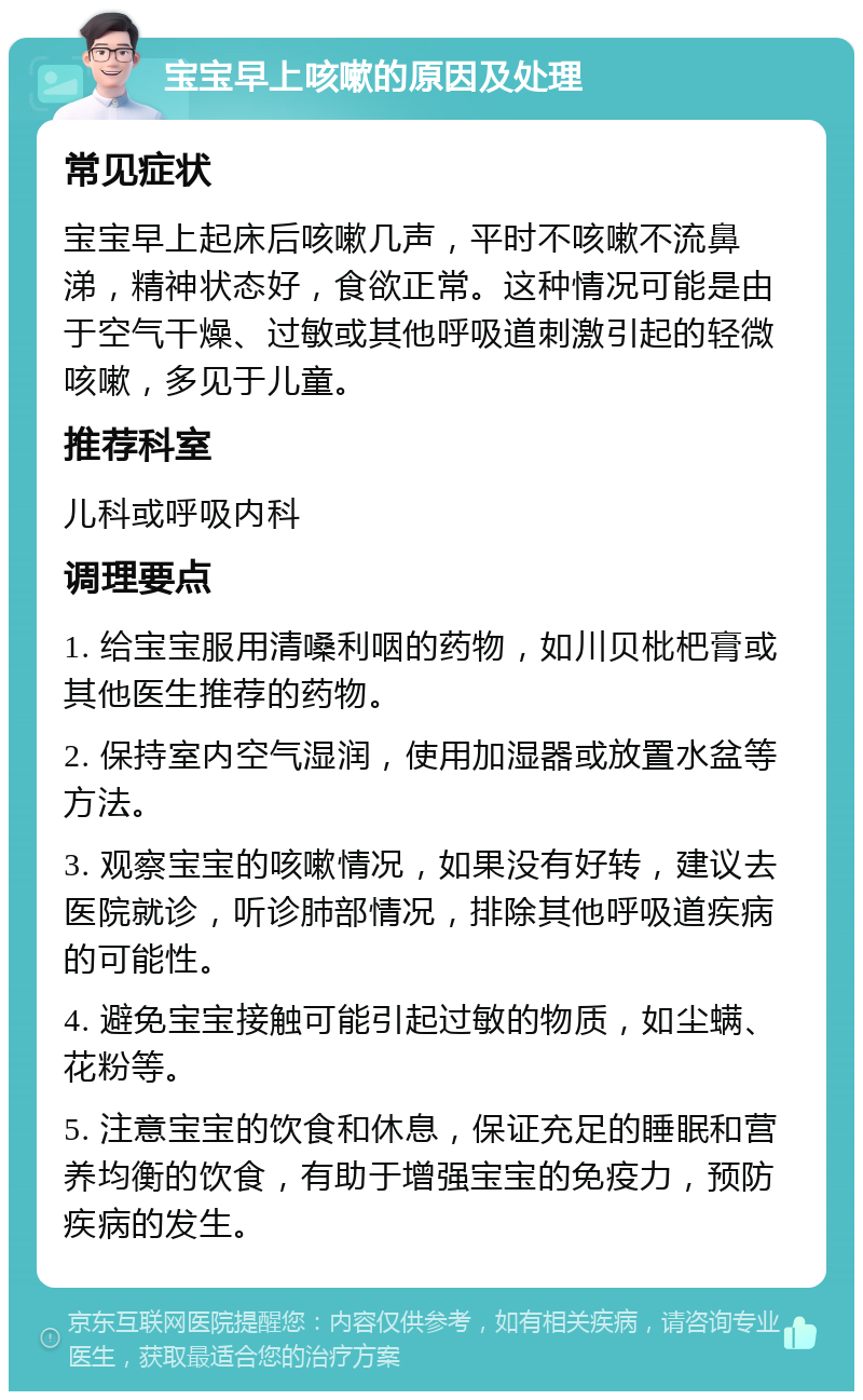 宝宝早上咳嗽的原因及处理 常见症状 宝宝早上起床后咳嗽几声，平时不咳嗽不流鼻涕，精神状态好，食欲正常。这种情况可能是由于空气干燥、过敏或其他呼吸道刺激引起的轻微咳嗽，多见于儿童。 推荐科室 儿科或呼吸内科 调理要点 1. 给宝宝服用清嗓利咽的药物，如川贝枇杷膏或其他医生推荐的药物。 2. 保持室内空气湿润，使用加湿器或放置水盆等方法。 3. 观察宝宝的咳嗽情况，如果没有好转，建议去医院就诊，听诊肺部情况，排除其他呼吸道疾病的可能性。 4. 避免宝宝接触可能引起过敏的物质，如尘螨、花粉等。 5. 注意宝宝的饮食和休息，保证充足的睡眠和营养均衡的饮食，有助于增强宝宝的免疫力，预防疾病的发生。