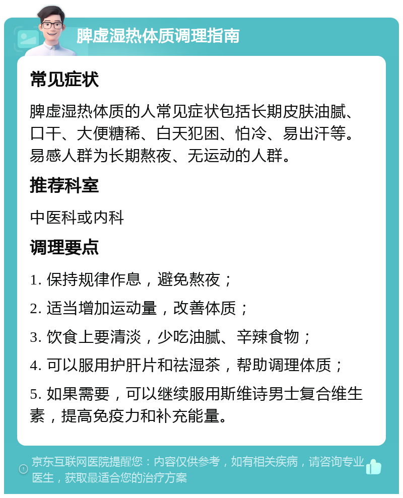 脾虚湿热体质调理指南 常见症状 脾虚湿热体质的人常见症状包括长期皮肤油腻、口干、大便糖稀、白天犯困、怕冷、易出汗等。易感人群为长期熬夜、无运动的人群。 推荐科室 中医科或内科 调理要点 1. 保持规律作息，避免熬夜； 2. 适当增加运动量，改善体质； 3. 饮食上要清淡，少吃油腻、辛辣食物； 4. 可以服用护肝片和祛湿茶，帮助调理体质； 5. 如果需要，可以继续服用斯维诗男士复合维生素，提高免疫力和补充能量。