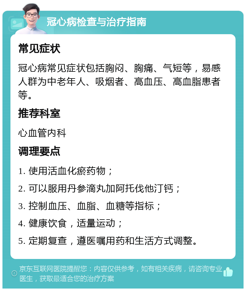 冠心病检查与治疗指南 常见症状 冠心病常见症状包括胸闷、胸痛、气短等，易感人群为中老年人、吸烟者、高血压、高血脂患者等。 推荐科室 心血管内科 调理要点 1. 使用活血化瘀药物； 2. 可以服用丹参滴丸加阿托伐他汀钙； 3. 控制血压、血脂、血糖等指标； 4. 健康饮食，适量运动； 5. 定期复查，遵医嘱用药和生活方式调整。