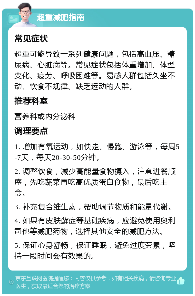 超重减肥指南 常见症状 超重可能导致一系列健康问题，包括高血压、糖尿病、心脏病等。常见症状包括体重增加、体型变化、疲劳、呼吸困难等。易感人群包括久坐不动、饮食不规律、缺乏运动的人群。 推荐科室 营养科或内分泌科 调理要点 1. 增加有氧运动，如快走、慢跑、游泳等，每周5-7天，每天20-30-50分钟。 2. 调整饮食，减少高能量食物摄入，注意进餐顺序，先吃蔬菜再吃高优质蛋白食物，最后吃主食。 3. 补充复合维生素，帮助调节物质和能量代谢。 4. 如果有皮肤藓症等基础疾病，应避免使用奥利司他等减肥药物，选择其他安全的减肥方法。 5. 保证心身舒畅，保证睡眠，避免过度劳累，坚持一段时间会有效果的。