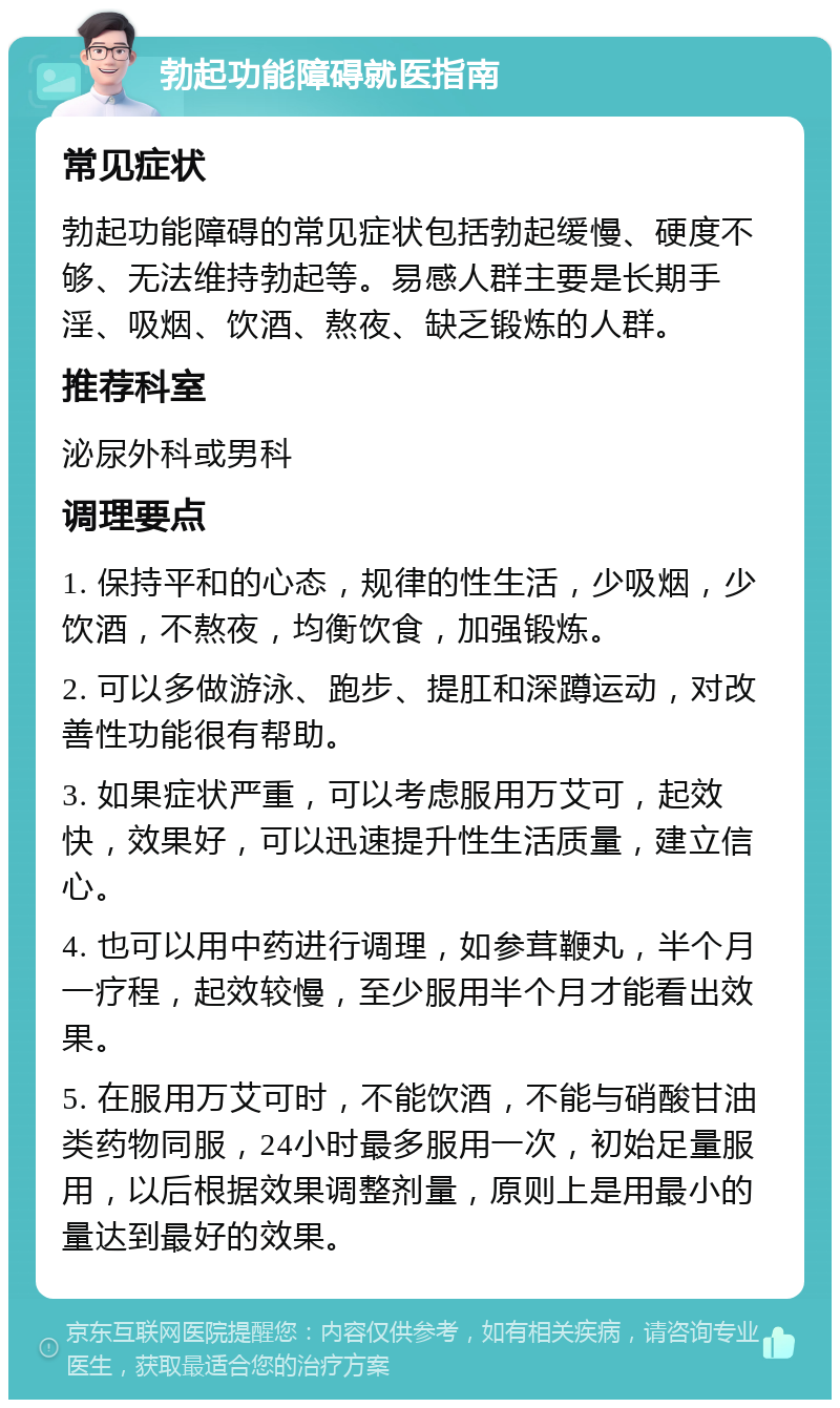 勃起功能障碍就医指南 常见症状 勃起功能障碍的常见症状包括勃起缓慢、硬度不够、无法维持勃起等。易感人群主要是长期手淫、吸烟、饮酒、熬夜、缺乏锻炼的人群。 推荐科室 泌尿外科或男科 调理要点 1. 保持平和的心态，规律的性生活，少吸烟，少饮酒，不熬夜，均衡饮食，加强锻炼。 2. 可以多做游泳、跑步、提肛和深蹲运动，对改善性功能很有帮助。 3. 如果症状严重，可以考虑服用万艾可，起效快，效果好，可以迅速提升性生活质量，建立信心。 4. 也可以用中药进行调理，如参茸鞭丸，半个月一疗程，起效较慢，至少服用半个月才能看出效果。 5. 在服用万艾可时，不能饮酒，不能与硝酸甘油类药物同服，24小时最多服用一次，初始足量服用，以后根据效果调整剂量，原则上是用最小的量达到最好的效果。