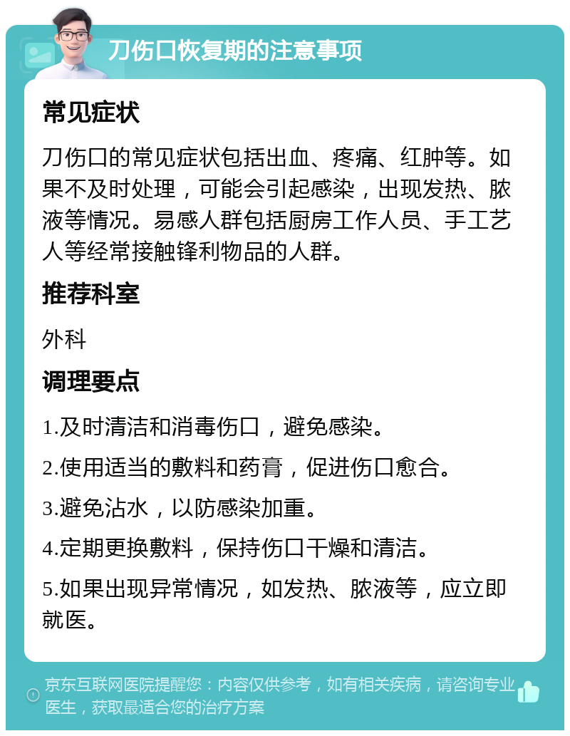 刀伤口恢复期的注意事项 常见症状 刀伤口的常见症状包括出血、疼痛、红肿等。如果不及时处理，可能会引起感染，出现发热、脓液等情况。易感人群包括厨房工作人员、手工艺人等经常接触锋利物品的人群。 推荐科室 外科 调理要点 1.及时清洁和消毒伤口，避免感染。 2.使用适当的敷料和药膏，促进伤口愈合。 3.避免沾水，以防感染加重。 4.定期更换敷料，保持伤口干燥和清洁。 5.如果出现异常情况，如发热、脓液等，应立即就医。