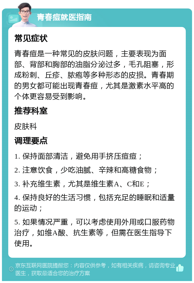 青春痘就医指南 常见症状 青春痘是一种常见的皮肤问题，主要表现为面部、背部和胸部的油脂分泌过多，毛孔阻塞，形成粉刺、丘疹、脓疱等多种形态的皮损。青春期的男女都可能出现青春痘，尤其是激素水平高的个体更容易受到影响。 推荐科室 皮肤科 调理要点 1. 保持面部清洁，避免用手挤压痘痘； 2. 注意饮食，少吃油腻、辛辣和高糖食物； 3. 补充维生素，尤其是维生素A、C和E； 4. 保持良好的生活习惯，包括充足的睡眠和适量的运动； 5. 如果情况严重，可以考虑使用外用或口服药物治疗，如维A酸、抗生素等，但需在医生指导下使用。