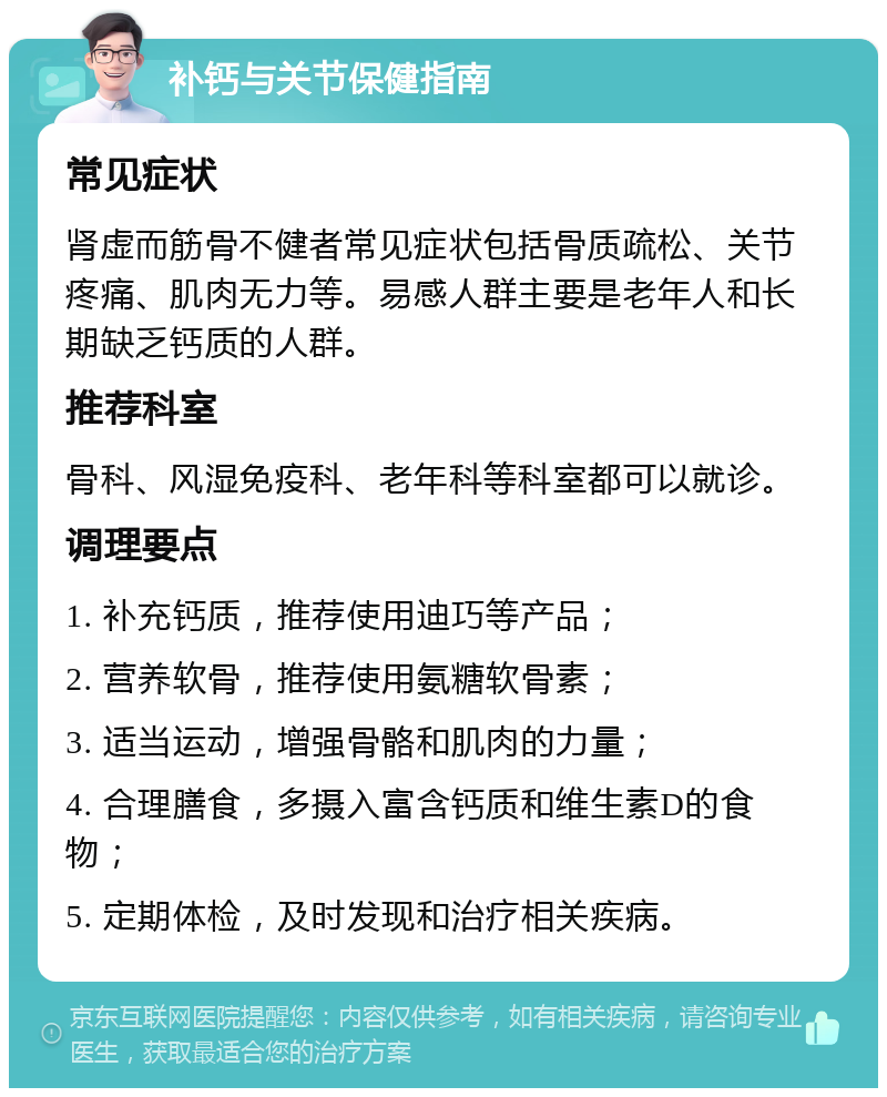 补钙与关节保健指南 常见症状 肾虚而筋骨不健者常见症状包括骨质疏松、关节疼痛、肌肉无力等。易感人群主要是老年人和长期缺乏钙质的人群。 推荐科室 骨科、风湿免疫科、老年科等科室都可以就诊。 调理要点 1. 补充钙质，推荐使用迪巧等产品； 2. 营养软骨，推荐使用氨糖软骨素； 3. 适当运动，增强骨骼和肌肉的力量； 4. 合理膳食，多摄入富含钙质和维生素D的食物； 5. 定期体检，及时发现和治疗相关疾病。