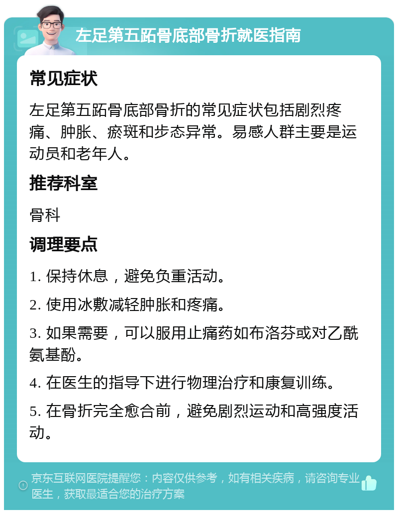 左足第五跖骨底部骨折就医指南 常见症状 左足第五跖骨底部骨折的常见症状包括剧烈疼痛、肿胀、瘀斑和步态异常。易感人群主要是运动员和老年人。 推荐科室 骨科 调理要点 1. 保持休息，避免负重活动。 2. 使用冰敷减轻肿胀和疼痛。 3. 如果需要，可以服用止痛药如布洛芬或对乙酰氨基酚。 4. 在医生的指导下进行物理治疗和康复训练。 5. 在骨折完全愈合前，避免剧烈运动和高强度活动。