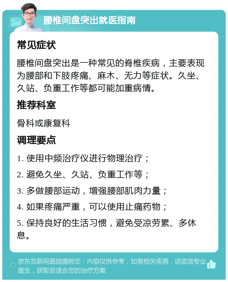 腰椎间盘突出就医指南 常见症状 腰椎间盘突出是一种常见的脊椎疾病，主要表现为腰部和下肢疼痛、麻木、无力等症状。久坐、久站、负重工作等都可能加重病情。 推荐科室 骨科或康复科 调理要点 1. 使用中频治疗仪进行物理治疗； 2. 避免久坐、久站、负重工作等； 3. 多做腰部运动，增强腰部肌肉力量； 4. 如果疼痛严重，可以使用止痛药物； 5. 保持良好的生活习惯，避免受凉劳累、多休息。