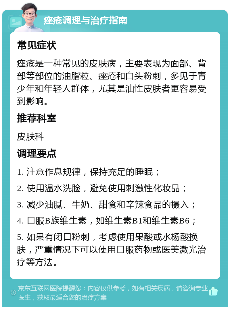 痤疮调理与治疗指南 常见症状 痤疮是一种常见的皮肤病，主要表现为面部、背部等部位的油脂粒、痤疮和白头粉刺，多见于青少年和年轻人群体，尤其是油性皮肤者更容易受到影响。 推荐科室 皮肤科 调理要点 1. 注意作息规律，保持充足的睡眠； 2. 使用温水洗脸，避免使用刺激性化妆品； 3. 减少油腻、牛奶、甜食和辛辣食品的摄入； 4. 口服B族维生素，如维生素B1和维生素B6； 5. 如果有闭口粉刺，考虑使用果酸或水杨酸换肤，严重情况下可以使用口服药物或医美激光治疗等方法。