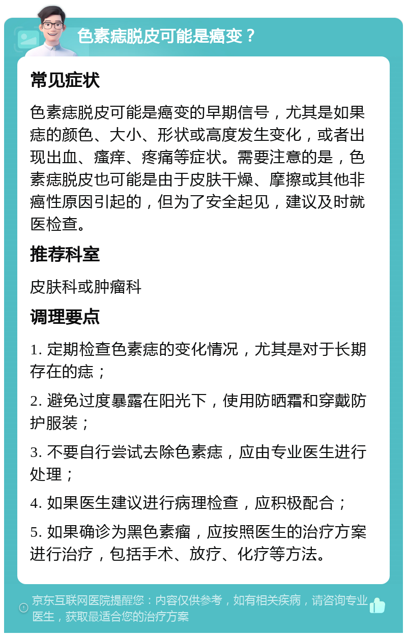 色素痣脱皮可能是癌变？ 常见症状 色素痣脱皮可能是癌变的早期信号，尤其是如果痣的颜色、大小、形状或高度发生变化，或者出现出血、瘙痒、疼痛等症状。需要注意的是，色素痣脱皮也可能是由于皮肤干燥、摩擦或其他非癌性原因引起的，但为了安全起见，建议及时就医检查。 推荐科室 皮肤科或肿瘤科 调理要点 1. 定期检查色素痣的变化情况，尤其是对于长期存在的痣； 2. 避免过度暴露在阳光下，使用防晒霜和穿戴防护服装； 3. 不要自行尝试去除色素痣，应由专业医生进行处理； 4. 如果医生建议进行病理检查，应积极配合； 5. 如果确诊为黑色素瘤，应按照医生的治疗方案进行治疗，包括手术、放疗、化疗等方法。