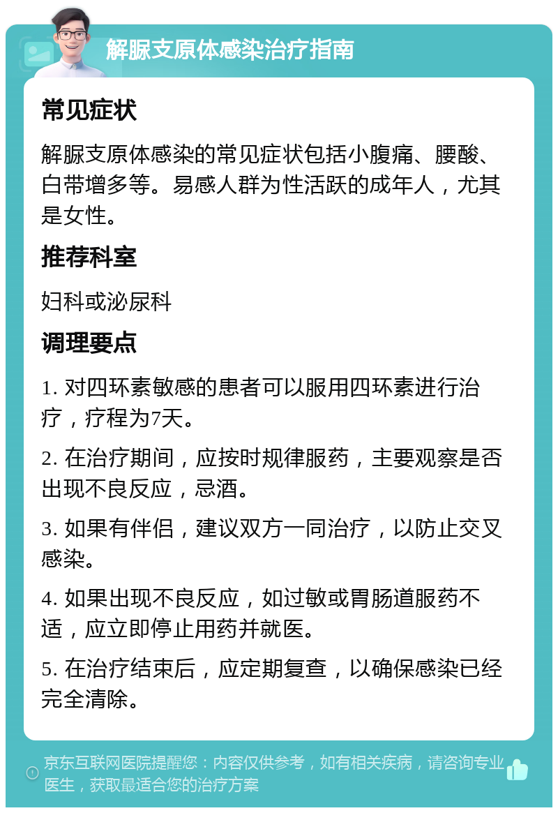 解脲支原体感染治疗指南 常见症状 解脲支原体感染的常见症状包括小腹痛、腰酸、白带增多等。易感人群为性活跃的成年人，尤其是女性。 推荐科室 妇科或泌尿科 调理要点 1. 对四环素敏感的患者可以服用四环素进行治疗，疗程为7天。 2. 在治疗期间，应按时规律服药，主要观察是否出现不良反应，忌酒。 3. 如果有伴侣，建议双方一同治疗，以防止交叉感染。 4. 如果出现不良反应，如过敏或胃肠道服药不适，应立即停止用药并就医。 5. 在治疗结束后，应定期复查，以确保感染已经完全清除。