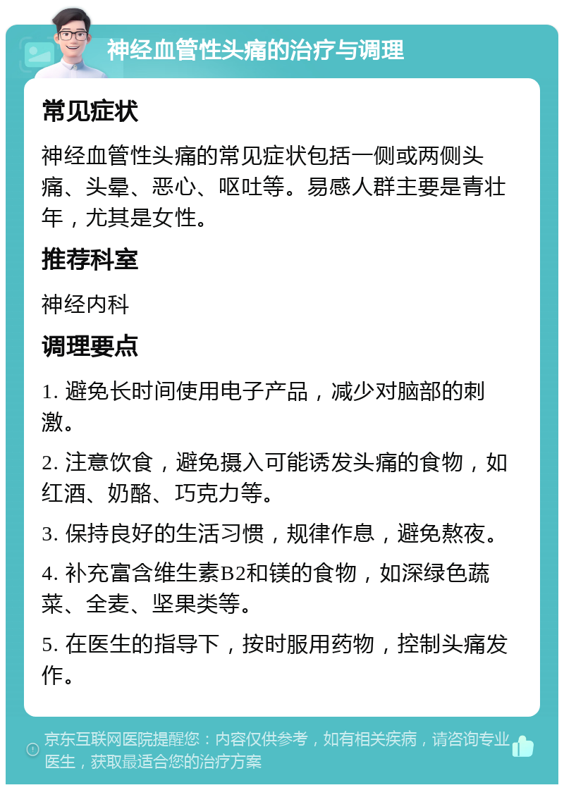 神经血管性头痛的治疗与调理 常见症状 神经血管性头痛的常见症状包括一侧或两侧头痛、头晕、恶心、呕吐等。易感人群主要是青壮年，尤其是女性。 推荐科室 神经内科 调理要点 1. 避免长时间使用电子产品，减少对脑部的刺激。 2. 注意饮食，避免摄入可能诱发头痛的食物，如红酒、奶酪、巧克力等。 3. 保持良好的生活习惯，规律作息，避免熬夜。 4. 补充富含维生素B2和镁的食物，如深绿色蔬菜、全麦、坚果类等。 5. 在医生的指导下，按时服用药物，控制头痛发作。