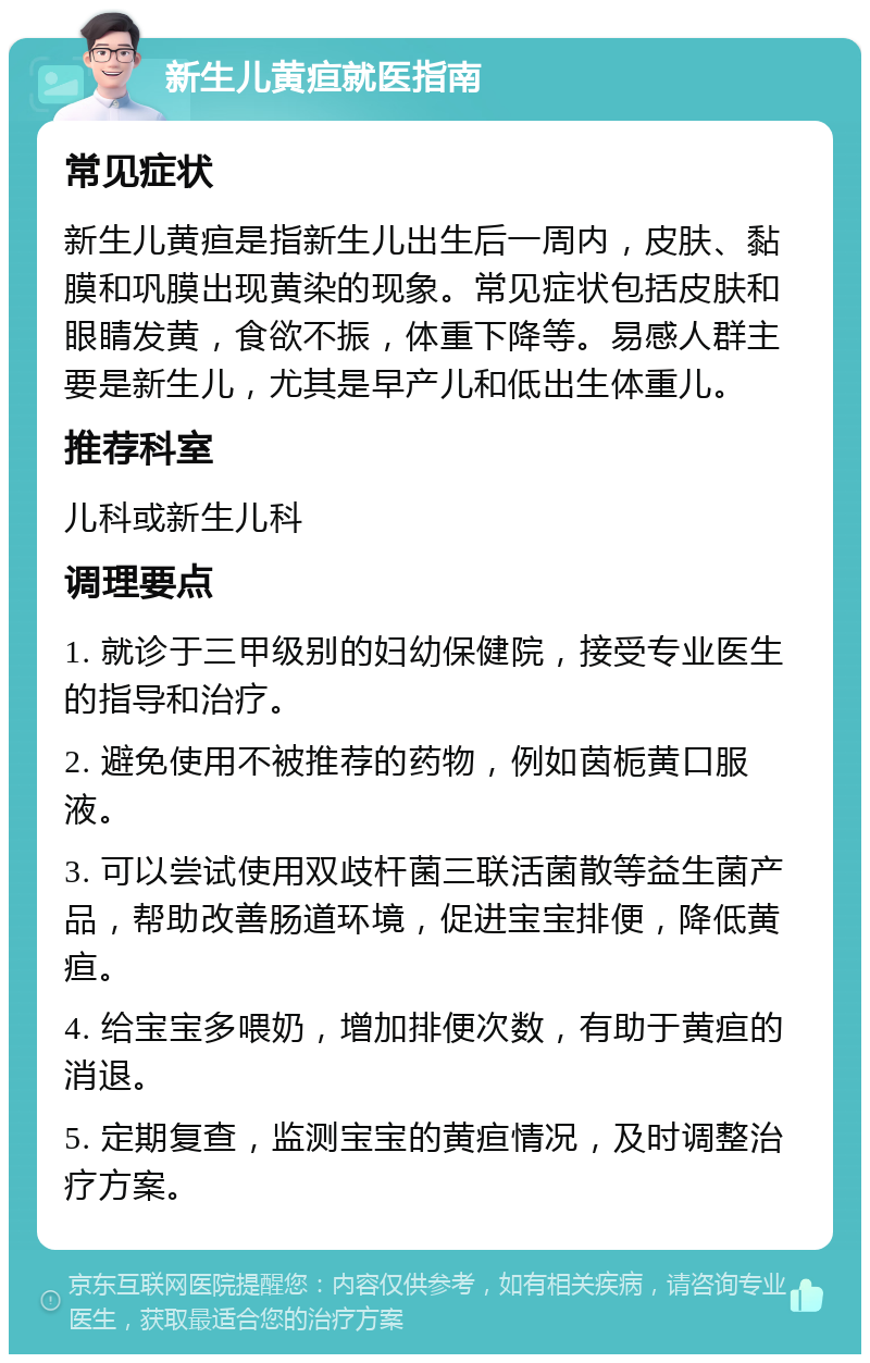 新生儿黄疸就医指南 常见症状 新生儿黄疸是指新生儿出生后一周内，皮肤、黏膜和巩膜出现黄染的现象。常见症状包括皮肤和眼睛发黄，食欲不振，体重下降等。易感人群主要是新生儿，尤其是早产儿和低出生体重儿。 推荐科室 儿科或新生儿科 调理要点 1. 就诊于三甲级别的妇幼保健院，接受专业医生的指导和治疗。 2. 避免使用不被推荐的药物，例如茵栀黄口服液。 3. 可以尝试使用双歧杆菌三联活菌散等益生菌产品，帮助改善肠道环境，促进宝宝排便，降低黄疸。 4. 给宝宝多喂奶，增加排便次数，有助于黄疸的消退。 5. 定期复查，监测宝宝的黄疸情况，及时调整治疗方案。