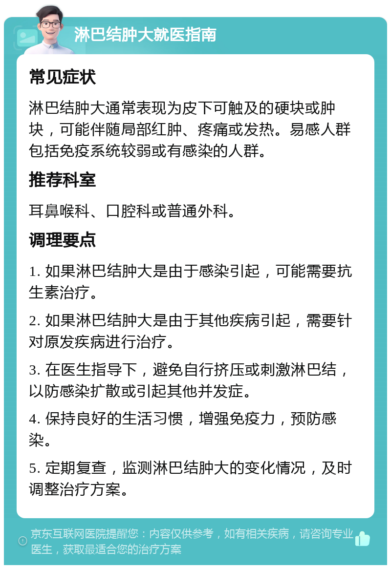 淋巴结肿大就医指南 常见症状 淋巴结肿大通常表现为皮下可触及的硬块或肿块，可能伴随局部红肿、疼痛或发热。易感人群包括免疫系统较弱或有感染的人群。 推荐科室 耳鼻喉科、口腔科或普通外科。 调理要点 1. 如果淋巴结肿大是由于感染引起，可能需要抗生素治疗。 2. 如果淋巴结肿大是由于其他疾病引起，需要针对原发疾病进行治疗。 3. 在医生指导下，避免自行挤压或刺激淋巴结，以防感染扩散或引起其他并发症。 4. 保持良好的生活习惯，增强免疫力，预防感染。 5. 定期复查，监测淋巴结肿大的变化情况，及时调整治疗方案。