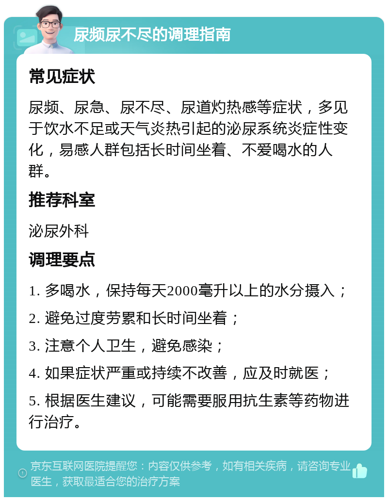 尿频尿不尽的调理指南 常见症状 尿频、尿急、尿不尽、尿道灼热感等症状，多见于饮水不足或天气炎热引起的泌尿系统炎症性变化，易感人群包括长时间坐着、不爱喝水的人群。 推荐科室 泌尿外科 调理要点 1. 多喝水，保持每天2000毫升以上的水分摄入； 2. 避免过度劳累和长时间坐着； 3. 注意个人卫生，避免感染； 4. 如果症状严重或持续不改善，应及时就医； 5. 根据医生建议，可能需要服用抗生素等药物进行治疗。