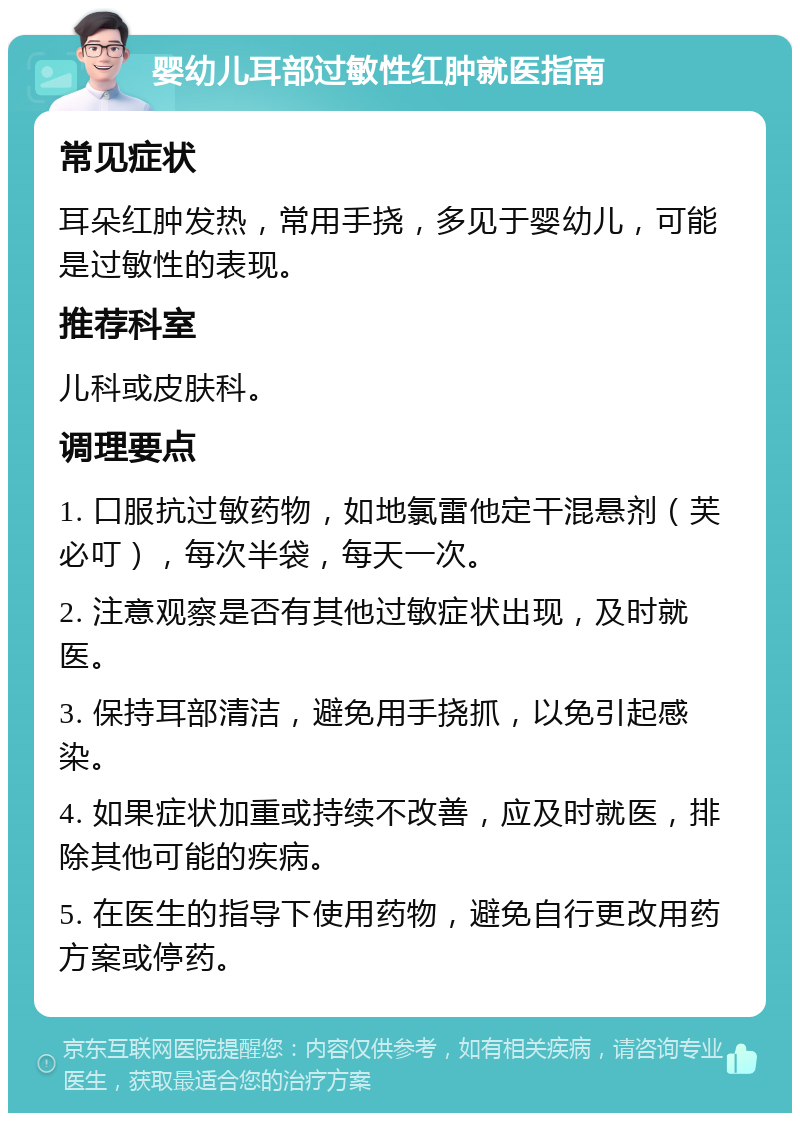 婴幼儿耳部过敏性红肿就医指南 常见症状 耳朵红肿发热，常用手挠，多见于婴幼儿，可能是过敏性的表现。 推荐科室 儿科或皮肤科。 调理要点 1. 口服抗过敏药物，如地氯雷他定干混悬剂（芙必叮），每次半袋，每天一次。 2. 注意观察是否有其他过敏症状出现，及时就医。 3. 保持耳部清洁，避免用手挠抓，以免引起感染。 4. 如果症状加重或持续不改善，应及时就医，排除其他可能的疾病。 5. 在医生的指导下使用药物，避免自行更改用药方案或停药。