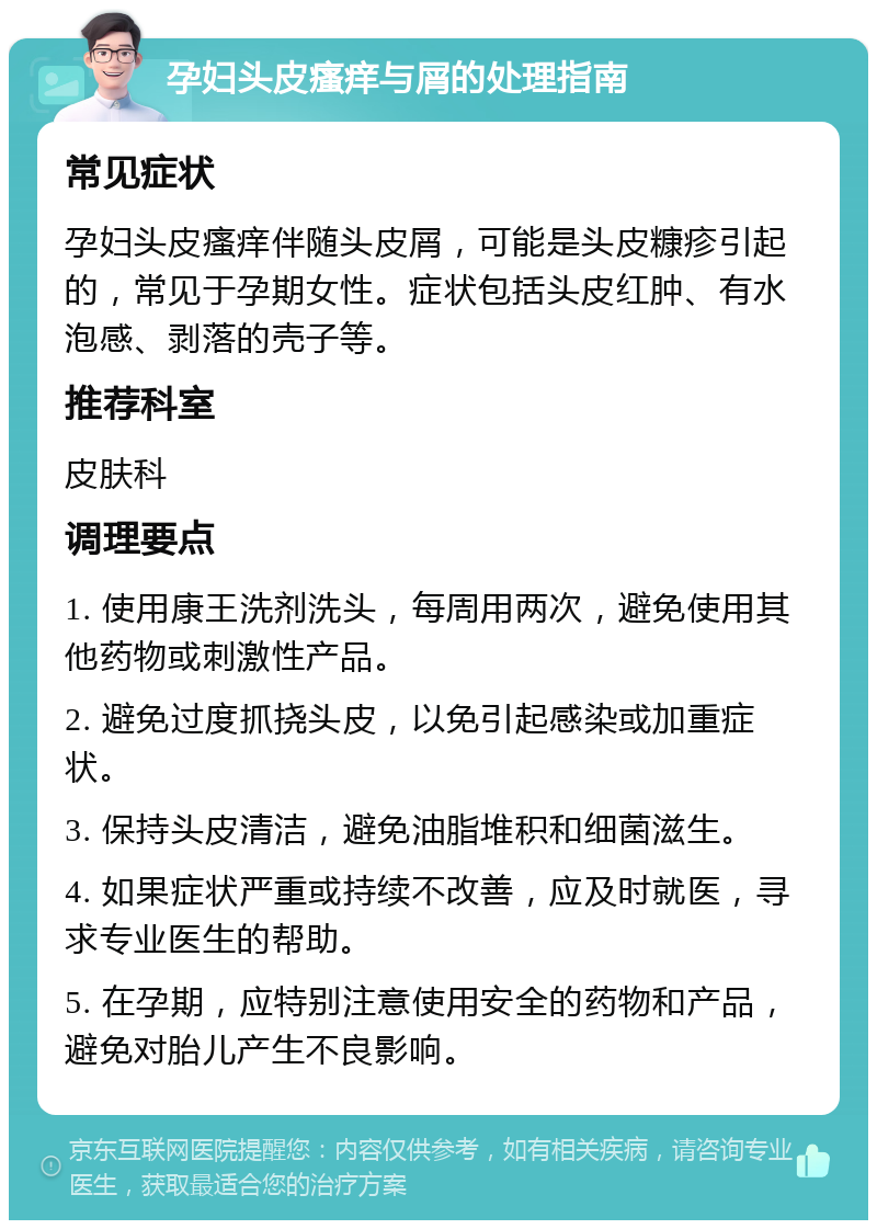 孕妇头皮瘙痒与屑的处理指南 常见症状 孕妇头皮瘙痒伴随头皮屑，可能是头皮糠疹引起的，常见于孕期女性。症状包括头皮红肿、有水泡感、剥落的壳子等。 推荐科室 皮肤科 调理要点 1. 使用康王洗剂洗头，每周用两次，避免使用其他药物或刺激性产品。 2. 避免过度抓挠头皮，以免引起感染或加重症状。 3. 保持头皮清洁，避免油脂堆积和细菌滋生。 4. 如果症状严重或持续不改善，应及时就医，寻求专业医生的帮助。 5. 在孕期，应特别注意使用安全的药物和产品，避免对胎儿产生不良影响。