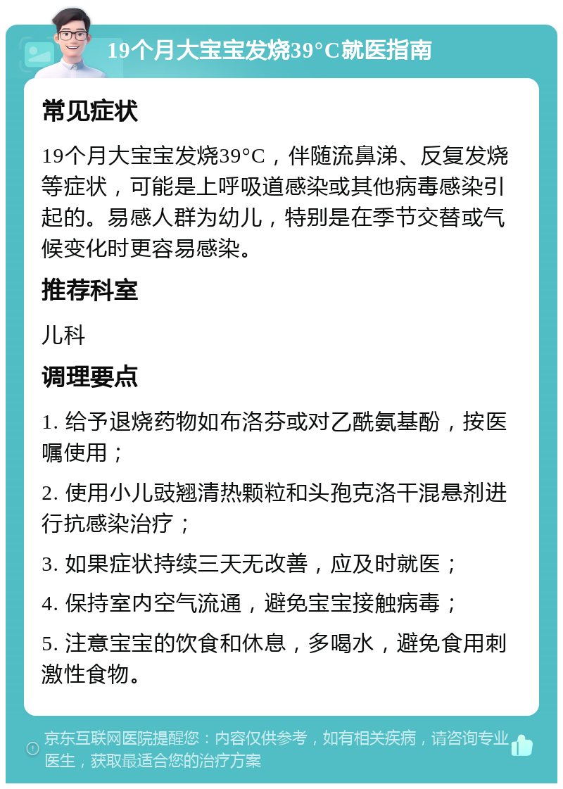 19个月大宝宝发烧39°C就医指南 常见症状 19个月大宝宝发烧39°C，伴随流鼻涕、反复发烧等症状，可能是上呼吸道感染或其他病毒感染引起的。易感人群为幼儿，特别是在季节交替或气候变化时更容易感染。 推荐科室 儿科 调理要点 1. 给予退烧药物如布洛芬或对乙酰氨基酚，按医嘱使用； 2. 使用小儿豉翘清热颗粒和头孢克洛干混悬剂进行抗感染治疗； 3. 如果症状持续三天无改善，应及时就医； 4. 保持室内空气流通，避免宝宝接触病毒； 5. 注意宝宝的饮食和休息，多喝水，避免食用刺激性食物。