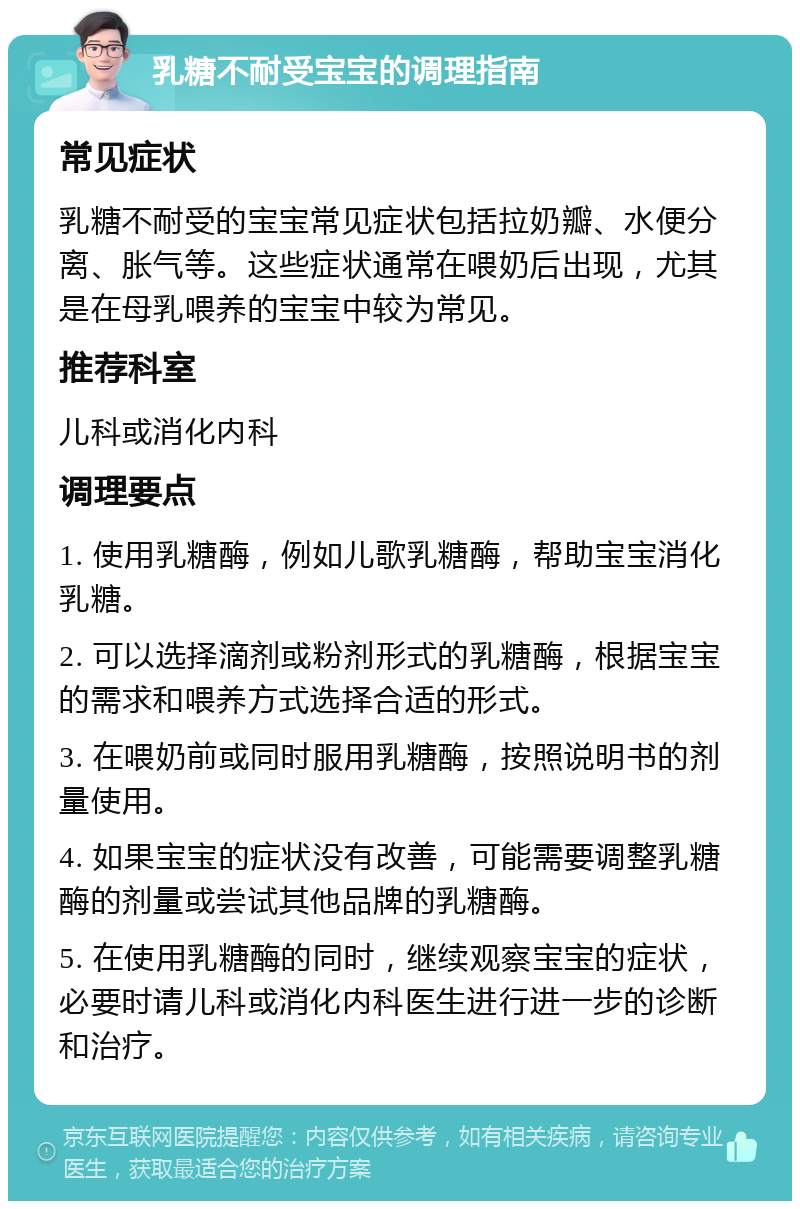 乳糖不耐受宝宝的调理指南 常见症状 乳糖不耐受的宝宝常见症状包括拉奶瓣、水便分离、胀气等。这些症状通常在喂奶后出现，尤其是在母乳喂养的宝宝中较为常见。 推荐科室 儿科或消化内科 调理要点 1. 使用乳糖酶，例如儿歌乳糖酶，帮助宝宝消化乳糖。 2. 可以选择滴剂或粉剂形式的乳糖酶，根据宝宝的需求和喂养方式选择合适的形式。 3. 在喂奶前或同时服用乳糖酶，按照说明书的剂量使用。 4. 如果宝宝的症状没有改善，可能需要调整乳糖酶的剂量或尝试其他品牌的乳糖酶。 5. 在使用乳糖酶的同时，继续观察宝宝的症状，必要时请儿科或消化内科医生进行进一步的诊断和治疗。