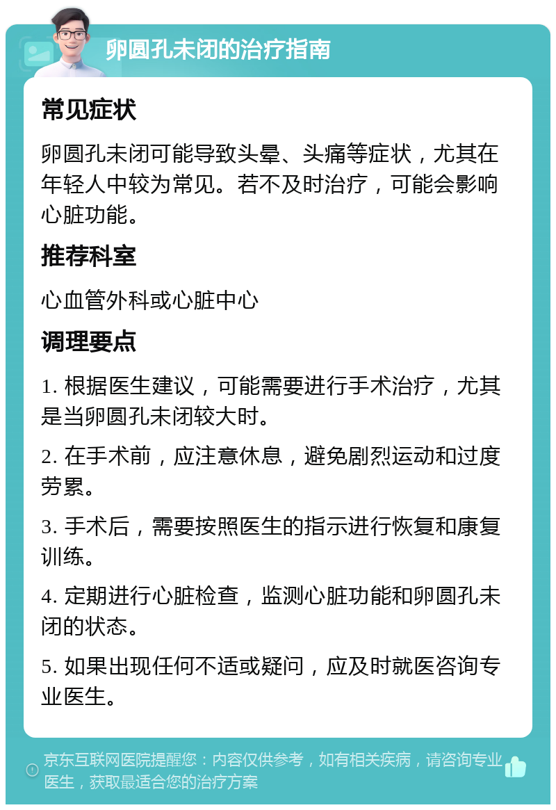 卵圆孔未闭的治疗指南 常见症状 卵圆孔未闭可能导致头晕、头痛等症状，尤其在年轻人中较为常见。若不及时治疗，可能会影响心脏功能。 推荐科室 心血管外科或心脏中心 调理要点 1. 根据医生建议，可能需要进行手术治疗，尤其是当卵圆孔未闭较大时。 2. 在手术前，应注意休息，避免剧烈运动和过度劳累。 3. 手术后，需要按照医生的指示进行恢复和康复训练。 4. 定期进行心脏检查，监测心脏功能和卵圆孔未闭的状态。 5. 如果出现任何不适或疑问，应及时就医咨询专业医生。