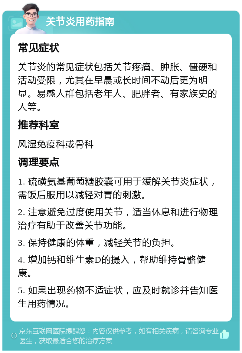 关节炎用药指南 常见症状 关节炎的常见症状包括关节疼痛、肿胀、僵硬和活动受限，尤其在早晨或长时间不动后更为明显。易感人群包括老年人、肥胖者、有家族史的人等。 推荐科室 风湿免疫科或骨科 调理要点 1. 硫磺氨基葡萄糖胶囊可用于缓解关节炎症状，需饭后服用以减轻对胃的刺激。 2. 注意避免过度使用关节，适当休息和进行物理治疗有助于改善关节功能。 3. 保持健康的体重，减轻关节的负担。 4. 增加钙和维生素D的摄入，帮助维持骨骼健康。 5. 如果出现药物不适症状，应及时就诊并告知医生用药情况。