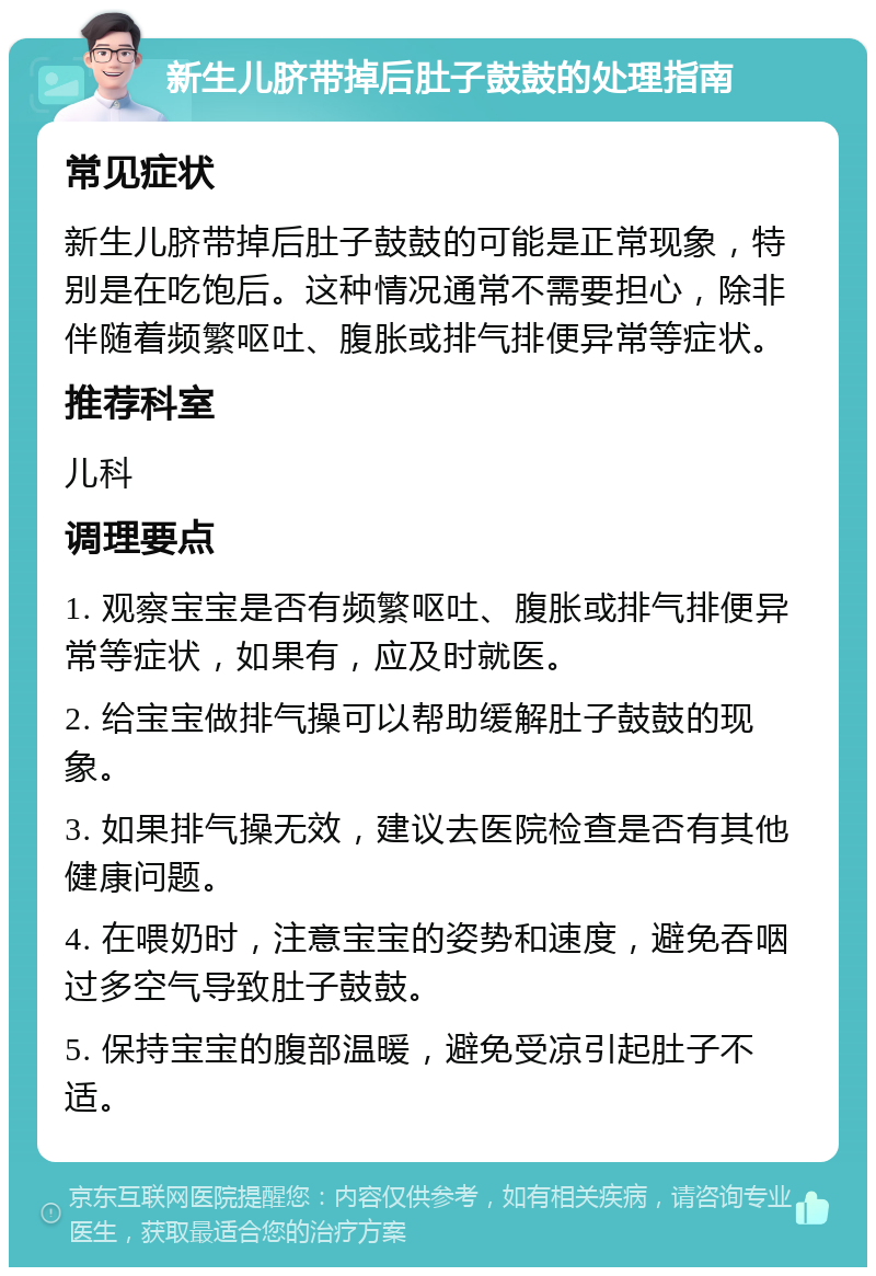 新生儿脐带掉后肚子鼓鼓的处理指南 常见症状 新生儿脐带掉后肚子鼓鼓的可能是正常现象，特别是在吃饱后。这种情况通常不需要担心，除非伴随着频繁呕吐、腹胀或排气排便异常等症状。 推荐科室 儿科 调理要点 1. 观察宝宝是否有频繁呕吐、腹胀或排气排便异常等症状，如果有，应及时就医。 2. 给宝宝做排气操可以帮助缓解肚子鼓鼓的现象。 3. 如果排气操无效，建议去医院检查是否有其他健康问题。 4. 在喂奶时，注意宝宝的姿势和速度，避免吞咽过多空气导致肚子鼓鼓。 5. 保持宝宝的腹部温暖，避免受凉引起肚子不适。